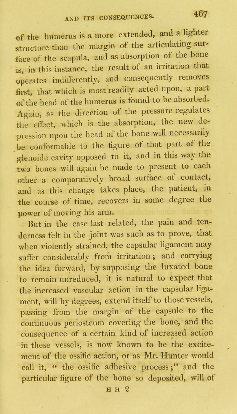 of the humerus is a more extended, and a lighter structure than the margin of the articulating sur- face of the scapula, and as absorption of the bone is, in this instance, the result of an irritation that operates indifferently, and consequently removes first, that which is most readily acted upon, a part of the head of the humerus is found to be absorbed. Again, as the direction of the pressure regulates the effect, which is the absorption, the new de- pression upon the head of the bone will necessarily be conformable to the figure of that part of the glenoide cavity opposed to it, and in this way the two bones will again be made to present to each other a comparatively broad surface of contact, and as this change takes place, the patient, in the course of time, recovers in some degree the power of moving his arm. But in the case last related, the pain and ten- derness felt in the joint was such as to prove, that when violently strained, the capsular ligament may suffer considerably from irritation; and carrying the idea forward, by supposing the luxated bone to remain unreduced, it is natural to expect that the increased vascular action in the capsular liga- ment, will by degrees, extend itself to those vessels, passing from the margin of the capsule to the continuous periosteum covering the bone, and the consequence of a certain kind of increased action in these vessels, is now known to be the excite- ment of the ossific action, or as Mr. Hunter would call it,  the ossific adhesive processand the particular figure of the bone so deposited, will of