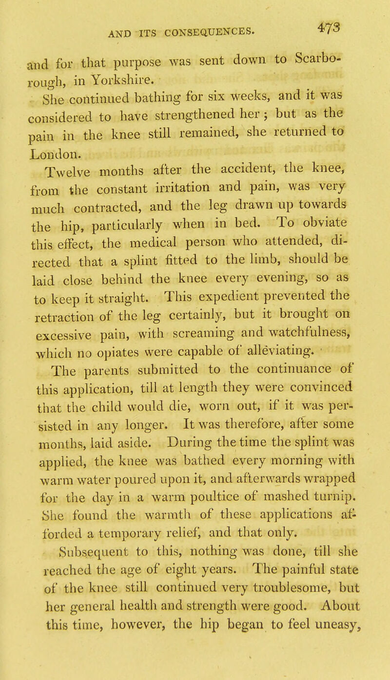 and for that purpose was sent down to Scarbo- rough, in Yorkshire. . She continued bathing for six weeks, and it was considered to have strengthened her; but as the pain in the knee still remained, she returned to London. Twelve months after the accident, the knee, from the constant irritation and pain, was very much contracted, and the leg drawn up towards the hip, particularly when in bed. To obviate this effect, the medical person who attended, di- rected that a spHnt fittt^d to the limb, should be laid close behind the knee every evening, so as to keep it straight. This expedient prevented the retraction of the leg certainly, but it brought on excessive pain, with screaming and watchfulness, which no opiates were capable of alleviating. ■ The parents submitted to the continuance of this application, till at length they were convinced that the child would die, worn out, if it was per- sisted in any longer. It was therefore, after some months, laid aside. During the time the splint was appHed, the knee was bathed every morning with warm water poured upon it, and afterwards wrapped for the day in a warm poultice of mashed turnip. She found the warmth of these applications af- forded a temporary relief, and that only. Subsequent to this, nothing was done, till she reached the age of ei^ht years. The painful state of the knee still continued very troublesome, but her general health and strength were good. About this time, however, the hip began to feel uneasy.