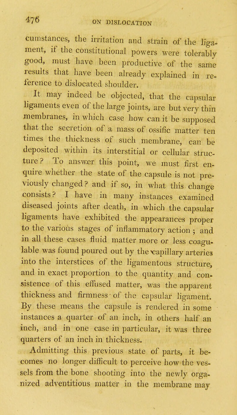 cumstances, the irritation and strain of the liga- ment, if the constitutional powers were tolerably good, must have been productive of the same results that have been already explained in re- ference to dislocated shoulder. ^ It may indeed be objected, that the capsular ligaments even of the large joints, are but very thin membranes, in which case how can it be supposed that the secretion of a mass of ossific matter ten times the thickness of such membrane, can be deposited within its interstitial or cellular struc- ture ? To answer this point, we must first en- quire whether the state of the capsule is not pre- viously changed? and if so, in what this change consists? I have in many instances examined diseased joints after death, in which the capsular ligaments have exhibited the appearances proper to the various stages of inflammatory action ; and in all these cases fluid matter more or less coagu- lable was foun4 poured out by the x^apillary arteries into the interstices of the ligamentous structure, and in exact proportion to the quantity and con- sistence of this effused matter, was the apparent thickness and firmness - of the capsular ligament. By these means the capsule is rendered in some instances a quarter of an inch, in others half an inch, and in one case in particular, it was three quarters of an inch in thickness. Admitting this previous state of parts, it be- comes no longer diflicult to perceive how the ves- sels from the bone shooting into the newly orga- nized adventitious matter in the membrane may