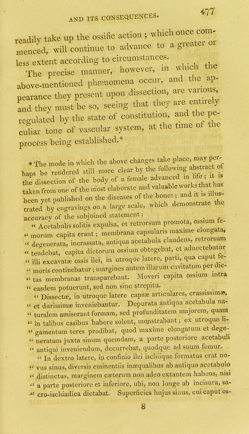 AND ITS CONSEQUENCES. .eadily take up the ossific action ^^^^'^^^^^ menced, will continue to advance to a gieater less extent according to circumstances. Tlie precise manner, however, in which the above-mentioned phisnomena occur, and the ap- pearance they present upon dissection, are va™u^ and they must be so, seeing that they are entirely regulated by the state of constitution, and the pe- culiar tone of vascular system, at the time of the process being established.* * the mode in which the above changes take place, may per- haps be rexidered still move clear by the foliowmg abstrac f 7e dissection of the body of a female advanced ^^^^ taken from one of the most elaborate and valuable works that has btn yet published on the diseases of the bone. ; and it .s dlus- trated^ by engravings on a large scale, which demonstrate the accuracy of the subjoined statement: _ « Acetabuhssolitis expulsa, et retrorsum promota, ossmm fe- .^morum capita erant; membrana capsularis maxmie elongata. degenerata, incrassata, antiqua acetabula claudens, retrorsum « tendebat, capita dictorum ossium obtegebat, et adnectebatur  iUi excavate ossis ilei, in utroque latere, parti, qua caput te- - moris continebatur; margines autem lllarum cavitatum per dic- tas membranas transparebant. Moveri capita ossmm mtra easdem potuerunt, sed non sine strepitu. _ ^  Dissects, in utroque latere capsse articulares, crassissim»,  et durissimae inveniebantur. Depurata antiqua acetabula na- turalem amiserant formam, sed profunditatem majorem, quam ^« in talibus casibus habere solent, mo;istrabant; ex utroque li- «< gamentum teres prodibat, quod maxime elongatum et dege- «' neratum juxta sinum quemdam, a parte posteriore acetabuli  antiqui inveniendum, decurrebat, quodque ad suum femur.  In dextro latere, in confinio ilei iscliiique formatus erat no- « vus sinus, diversis eminentiis inaequalibus ab antiquo acetabulo « distinctus, marginem caeterum non adeo extantem habens, nisi  a parte posteriore et inferiore, ubi, non longe ab incisura, sa- -** cro-ischiadica dictabat. Superficies hujus sinus, cui caput os- 8