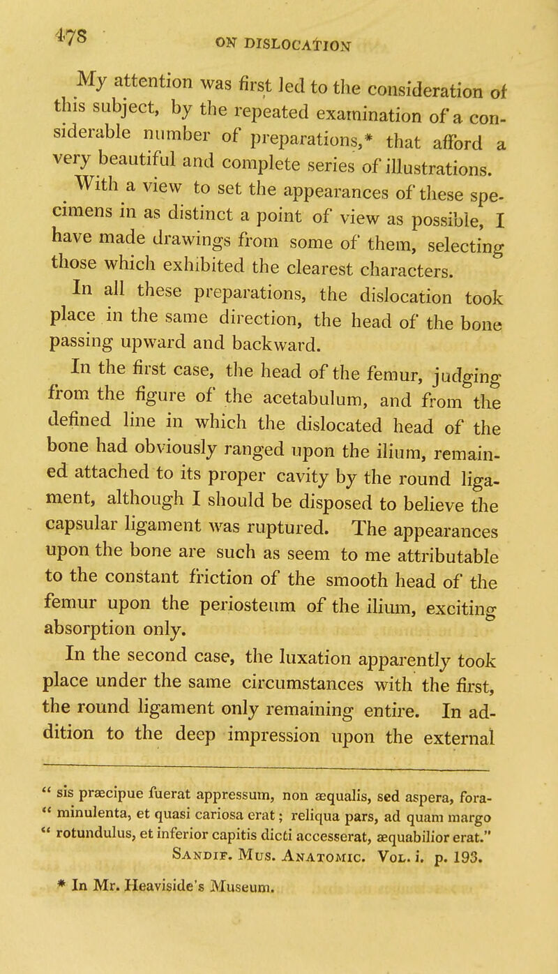 4-78 ON DISLOCAtlON My attention was first ]ed to the consideration of this subject, by the repeated examination of a con- siderable number of preparations,* that afford a very beautiful and complete series of illustrations. With a view to set the appearances of tliese spe- cimens in as distinct a point of view as possible, I have made drawings from some of them, selecting those which exhibited the clearest characters. In all these preparations, the dislocation took place in the same direction, the head of the bone passing upward and backward. ^ In the first case, the head of the femur, judging from the figure of the acetabulum, and from the defined line in which the dislocated head of the bone had obviously ranged upon the ilium, remain- ed attached to its proper cavity by the round liga- ment, although I should be disposed to beheve the capsular ligament was ruptured. The appearances upon the bone are such as seem to me attributable to the constant friction of the smooth head of the femur upon the periosteum of the ilium, exciting absorption only. In the second case, the luxation apparently took place under the same circumstances with the first, the round ligament only remaining entire. In ad- dition to the deep impression upon the external  sis praecipue fuerat appressum, non aequalis, sed aspera, fora-  minulenta, et quasi cariosa erat; reliqua pars, ad quam margo  rotundulus, et inferior capitis dicti accesserat, aequabilior erat. Sandif. Mus. Anatomic. Vol. i. p. 193. * In Mr. Heaviside's Museum.