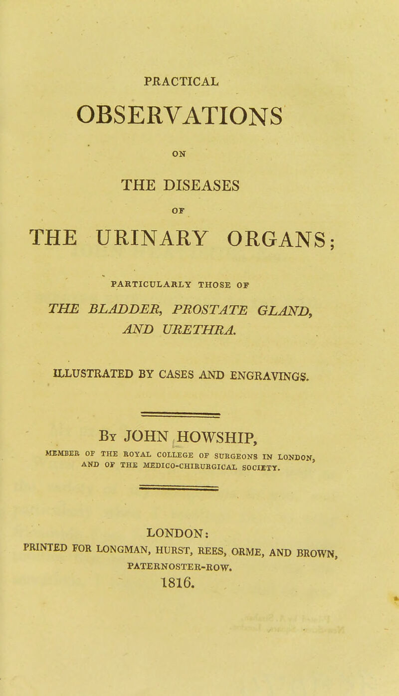 PRACTICAL OBSERVATIONS ON THE DISEASES OF THE URINARY ORGANS; PARTICULARLY THOSE OF THE BLADDEB, PROSTATE GLAND, AND UBETHRA. ILLUSTRATED BY CASES AND ENGRAVINGS. By JOHN HOWSHIP, MEMBER OF THE ROYAL COLLEGE OP SURGEONS IN LONDON AND or THE MEDICO-CHIRUBGICAL SOCIETY. ' LONDON: PRINTED FOR LONGMAN, HURST, REES, ORME, AND BROWN, PATERNOSTER-ROW. 1816.