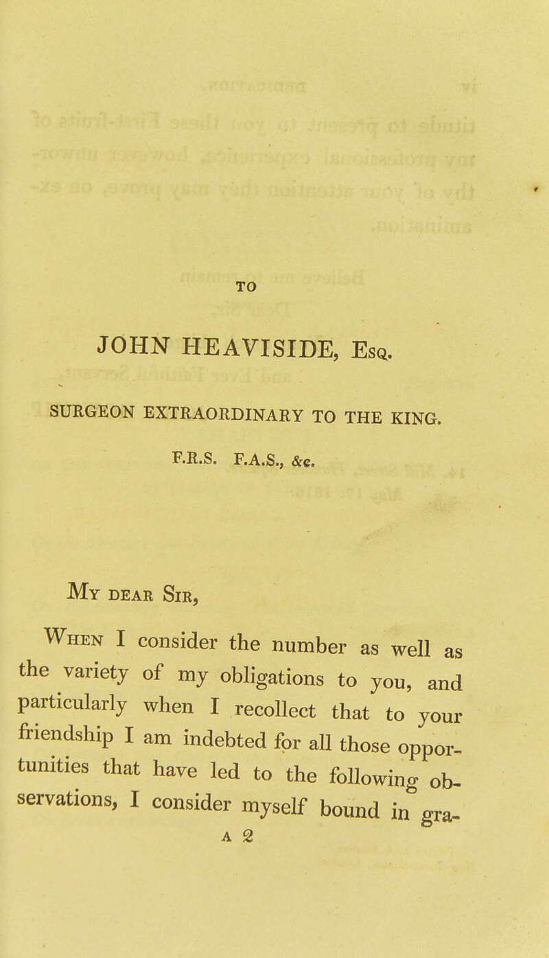 TO JOHN HEAVISIDE, Esq. SURGEON EXTRAORDINARY TO THE KING. F.R.S. F.A.S., &c. My dear Sir, When I consider the number as well as the variety of my obligations to you, and particularly when I recollect that to your friendship I am indebted for all those oppor- tunities that have led to the following ob- servations, I consider myself bound in gra-