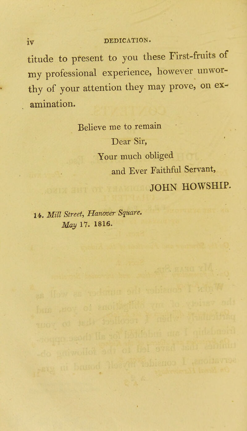 iy DEDICATION. titude to present to you these First-fruits of my professional experience, however unwor- thy of your attention they may prove, on ex- amination. Believe me to remain Dear Sir, Your much obliged and Ever Faithful Servant, JOHN HOWSHIP. U. MiU Street, Hanover Square. May 17. 1816.