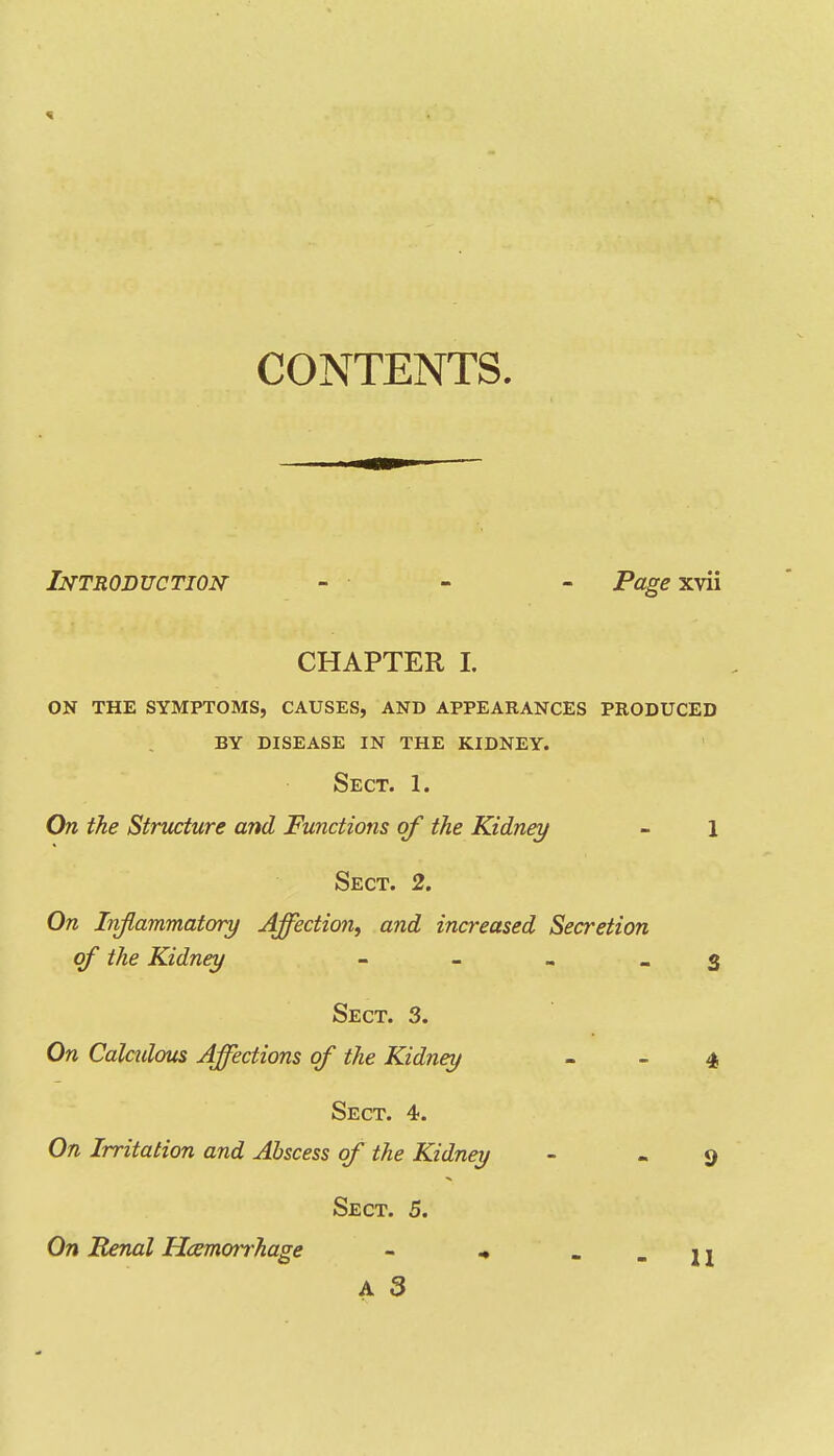 CONTENTS. Introduction - ■ - - Page xvii CHAPTER L on the symptoms, causes, and appearances produced by disease in the kidney. Sect. 1. On the Structure and Functions of the Kidney - 1 Sect. 2. On Inflammatory Affectio?!, and increased Secretion of the Kidney - - . _ 3 Sect. 3. On Calctdous Affections of the Kidney - _ 4 Sect. 4. On Irritation and Abscess of the Kidney - - 9 Sect. 5. On Renal ILemorrhage - .. . - H A 3