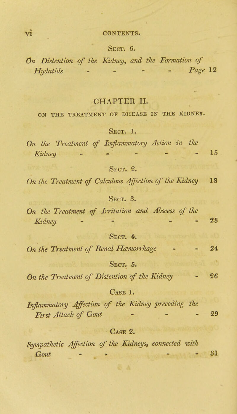 Sect. 6. On Distention of the Kidna/, and the Formation of Hydatids - Page 12 CHAPTER II. on the treatment of disease in the kidney. Sect. 1. On the Treatment of Imflammatory Action in the Kidney - « - - - 15 Sect. 2. On the Treatment of Calculous Affection of the Kidney 18 Sect. 3. On the Treatment of Irritation and Abscess of the Kidney - - - . - 23 Sect. 4. On the Treatment of 'Renal Hemorrhage - - 24 Sect. 5. On the Treatment of Distention of the Kidney - 26 Case 1. Inflammatory Affection of the Kidney preceding the First Attack of Gout - - - 29 Case 2. Sympathetic Affection of the Kidneys, connected with Gout ... - - 31