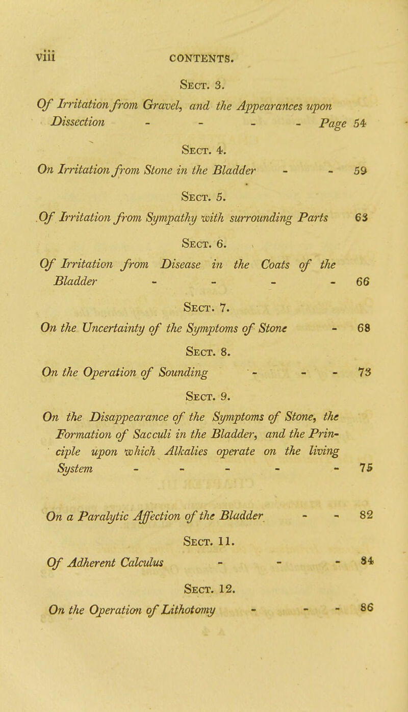 Sect. 3. Of Irritation from Gravel, and the Appearances upon Dissectio7i - - _ _ Page 54- Sect. 4>. Ofi Irritation from Stone in the Bladder - - 59 Sect. 5. .Of Irritation from Sympathy mth surrounding Parts 63 Sect. 6. Of Irritation from Disease ifi the Coats of the Bladder - - - - 66 Sect. 7. On the Uncertainty of the Symptoms of Stone - 68 Sect. 8. On the Operation of Sounding - - - 73 Sect. 9. On the Disappearance of the Symptoms of Stone, the Formation of Sacculi in the Bladder, and the Prin- ' ciple upon *(sohich Alkalies operate on the living System _ » - - - 75 On a Paralytic A^ection of the Bladder - - 82 Sect. 11. Of Adherent Calculus - - - 84 Sect. 12. On the Operation of Lithotomy - - - 86