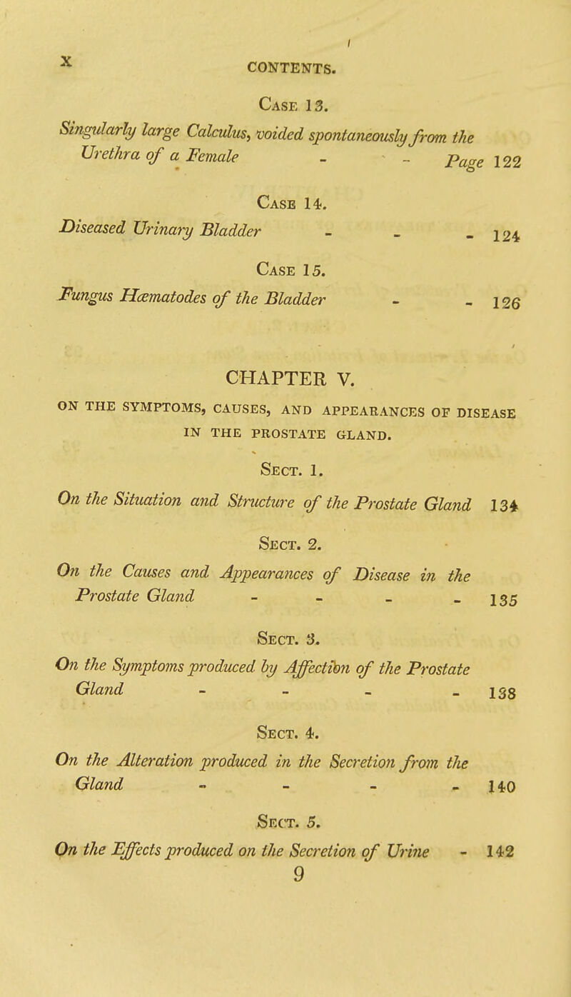 Case 13. Singularly large Calculus, voided spontaneously from the Urethra of a Female - _ p^gg 122 Case 14. Diseased Urinary Bladder - - - 124 Case 15. J^ungus Hcematodes of the Bladder - - 126 CHAPTER V. ON THE SYMPTOMS, CAUSES, AND APPEARANCES OF DISEASE in the prostate gland. Sect. 1. On the Situation and Structure of the Prostate Gland 134 Sect. 2. On the Causes and Appearances of Disease in the Prostate Gland - - _ - 135 Sect. 3. On the Symptoms produced by Affectibn of the Prostate Gland - - - - 138 Sect. 4. On the Alteration produced in the Secretion from the Gland - - - - 140 Sect. 5. Qn the Effects produced on the Secretion of Urine - 142 9