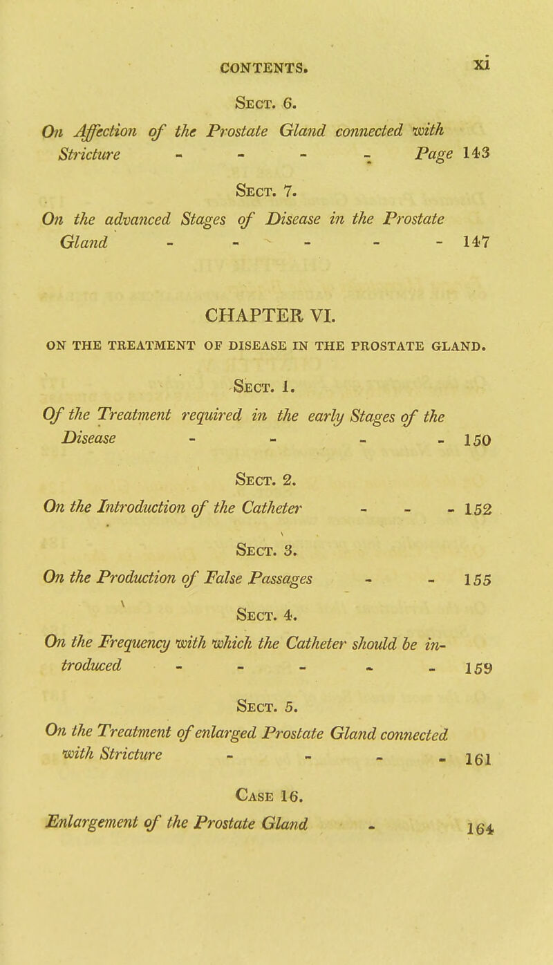 Sect. 6. On Affection of the Prostate Gland connected mth Stricture - - - - Page 143 Sect. 7. On the advanced Stages of Disease in the Prostate Gland ' - - - - - 147 CHAPTER VI. on the treatment of disease in the prostate gland. Sect. 1. Of the Treatment required in the early Stages of the Disease - - - - 150 Sect. 2. On the Introduction of the Catheter _ _ - 152 Sect. 3. On the Production of False Passages - - 155 Sect. 4. On the Frequency with which the Catheter should be in- troduced - - - - - 159 Sect. 5. On the Treatment of enlarged Prostate Gland connected with Stricture - - . - 161 Case 16. Enlargement of the Prostate Gland - 264