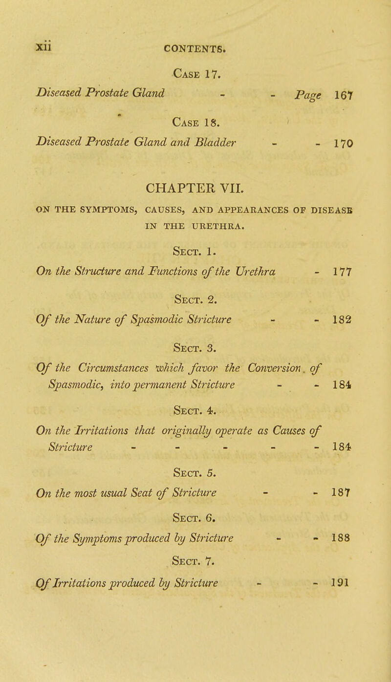 Case 17. Diseased Prostate Gland - - Page 167 Case 18. Diseased Prostate Gland and Bladder - - 170 CHAPTER VII. on the symptoms, causes, and appearances of disease in the urethra. Sect. 1. On the Structure and Functions of the Urethra - 177 Sect. 2. Of the Nature of Spasmodic Stricture - - 182 Sect. 3. Of the Circumstances 'mhich favor the Conversion. of Spasmodic, into permanent Stricture - - 184 Sect. 4. On the Irritations that originally operate as Causes of Stricture - - - - -184 Sect. 5. On the most usual Seat of Stricture - - 187 Sect. 6. (Df the Symptoms produced by Stricture - - 188 Sect. 7. Of Irritations produced hy Stricture - - 191