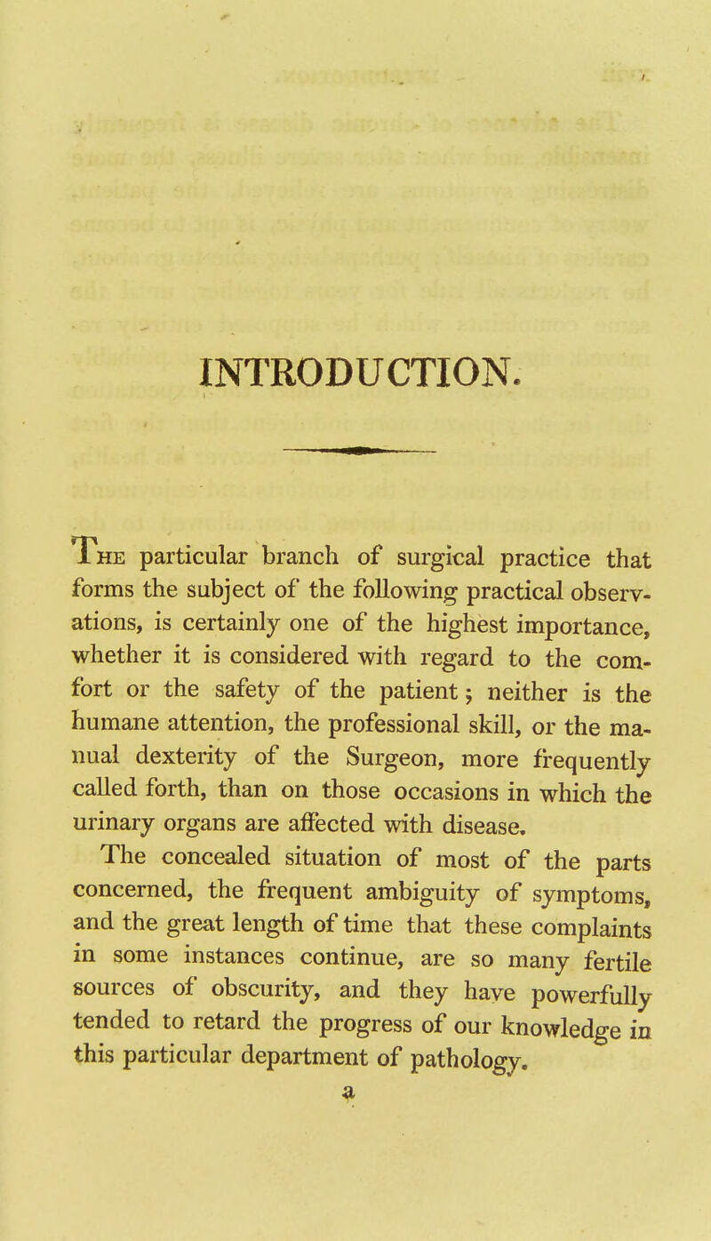 INTRODUCTION. The particular branch of surgical practice that forms the subject of the following practical observ- ations, is certainly one of the highest importance, whether it is considered with regard to the com- fort or the safety of the patient; neither is the humane attention, the professional skill, or the ma- nual dexterity of the Surgeon, more frequently called forth, than on those occasions in which the urinary organs are affected with disease. The concealed situation of most of the parts concerned, the frequent ambiguity of symptoms, and the great length of time that these complaints in some instances continue, are so many fertile sources of obscurity, and they have powerfully tended to retard the progress of our knowledge in this particular department of pathology.