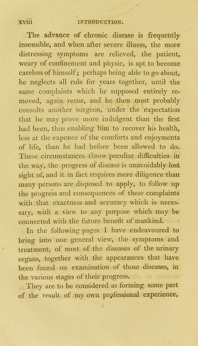 The advance of chronic disease is frequently insensible, and when after severe illness, the more distressing symptoms are relieved, the patient, weary of confinement and physic, is apt to become careless of himself; perhaps being able to go about, he neglects all rule for years together, until the same complaints which he supposed entirely re- moved, again recur, and he then most probably consults another surgeon, under the expectation that he may prove more indulgent than the first had been, thus enabling him to recover his health, less at the expence of the comforts and enjoyments of life, than he had before been allowed to do. These circumstances throw peculiar difficulties in the way, the progress of disease is unavoidably lost sight of, and it in fact requires more diligence than many persons are disposed to apply, to follow up the progress and consequences of these complaints with that exactness and accuracy which is neces- sary, with a view to any purpose which may be connected with the future benefit of mankind. In the following pages I have endeavoured to bring into one general view, the symptoms and treatment, of most of the diseases of the urinary organs, together with the appearances that have been found on examination of those diseases, in the various stages of their progress. They are to be considered as forming some part of the result of my own prpfessional experience,