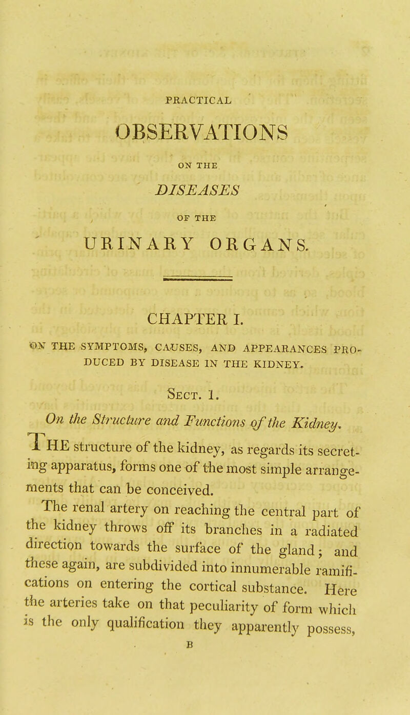 PRACTICAL OBSERVATIONS ON THE DISEASES OF THE URINARY ORGANS. CHAPTER I. ©N THE SYMPTOMS, CAUSES, AND APPEARANCES PRO- DUCED BY DISEASE IN THE KIDNEY. Sect. 1. On the Structure and Functions of the Kidney. The structure of the kidney, as regards its secret- ing apparatus, forms one of the most simple arrange- ments that can be conceived. The renal artery on reaching the central part of the kidney throws off its branches in a radiated direction towards the surface of the gland; and these again, are subdivided into innumerable ramifi- cations on entering the cortical substance. Here the arteries take on that pecuharity of form which is the only qualification they apparently possess,