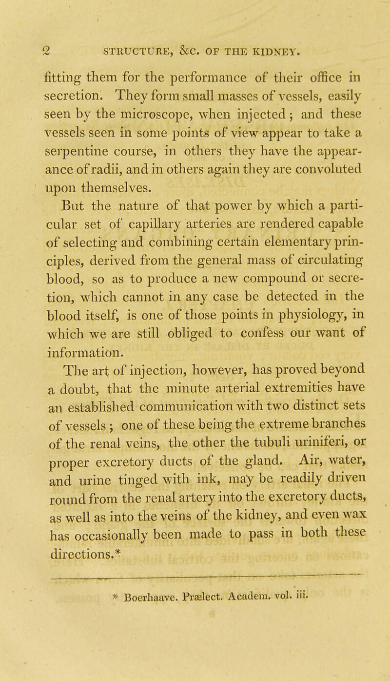 fitting them for the performance of their office in secretion. They form small masses of vessels, easily seen by the microscope, when injected; and these vessels seen in some points of view appear to take a serpentine course, in others they have the appear- ance of radii, and in others again they are convoluted upon themselves. But the nature of that power by which a parti- cular set of capillary arteries are rendered capable of selecting and combining certain elementary prin- ciples, derived from the general mass of circulating blood, so as to produce a new compound or secre- tion, which cannot in any case be detected in the blood itself, is one of those points in physiology, in which we are still obliged to confess our want of information. The art of injection, however, has proved beyond a doubt, that the minute arterial extremities have an established communication with two distinct sets of vessels ; one of these being the extreme branches of the renal veins, the other the tubuli uriniferi, or proper excretory ducts of the gland. Air, water, and urine tinged with ink, may be readily driven round from the renal artery into the excretory ducts, as well as into the veins of the kidney, and even wax has occasionally been made to pass in both these directions.* * Boerhaave. Prelect. Acadeui. vol. iii.