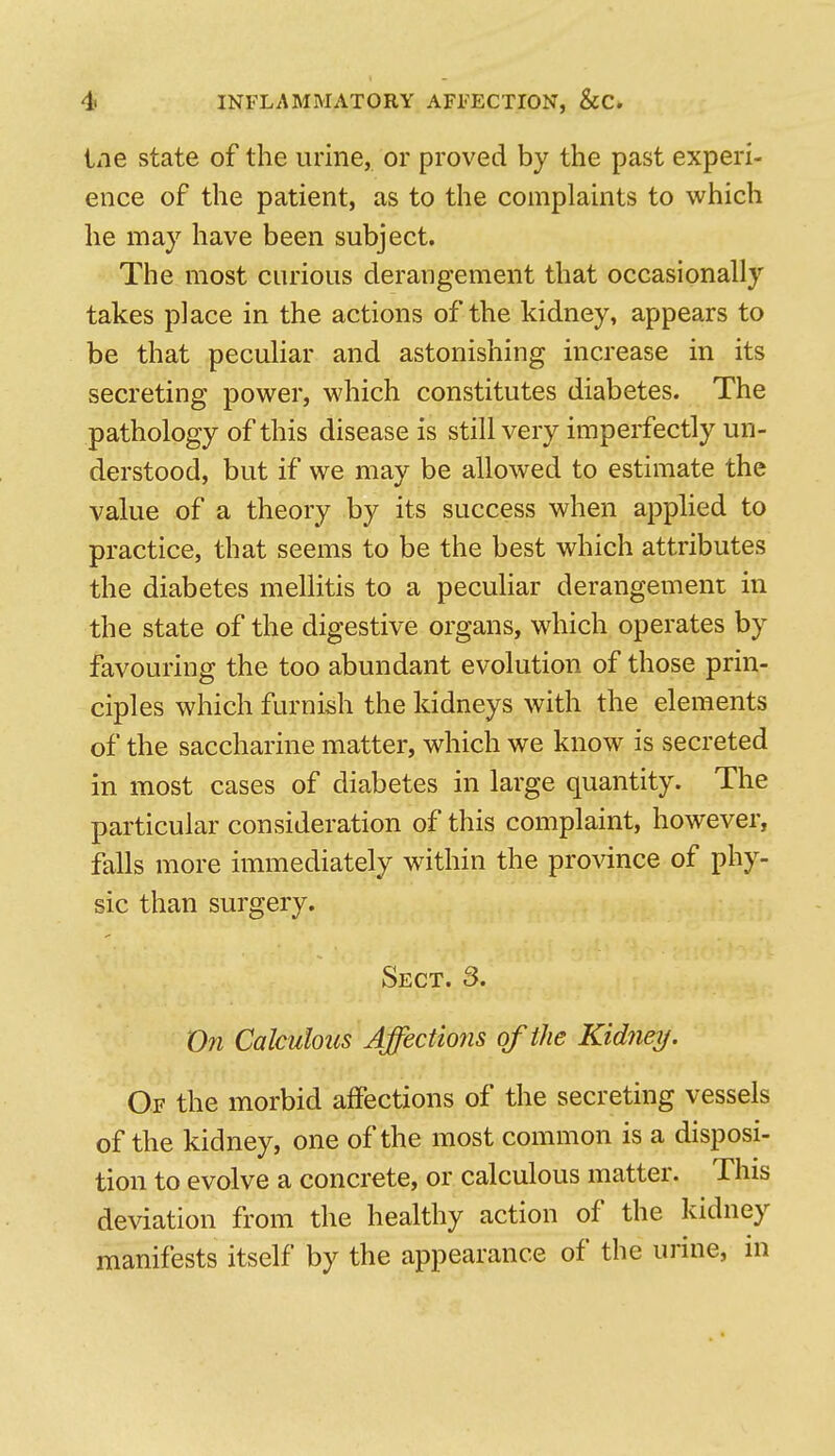 iiie state of the urine, or proved by the past experi- ence of the patient, as to the complaints to which he may have been subject. The most curious derangement that occasionally takes place in the actions of the kidney, appears to be that peculiar and astonishing increase in its secreting power, which constitutes diabetes. The pathology of this disease is still very imperfectly un- derstood, but if we may be allowed to estimate the value of a theory by its success when applied to practice, that seems to be the best which attributes the diabetes mellitis to a peculiar derangement in the state of the digestive organs, which operates by favouring the too abundant evolution of those prin- ciples which furnish the kidneys with the elements of the saccharine matter, which we know is secreted in most cases of diabetes in large quantity. The particular consideration of this complaint, however, falls more immediately within the province of phy- sic than surgery. Sect. 3. On Calculous Affections of the Kidnej/. Of the morbid affections of the secreting vessels of the kidney, one of the most common is a disposi- tion to evolve a concrete, or calculous matter. This deviation from the healthy action of the kidney manifests itself by the appearance of the urine, in