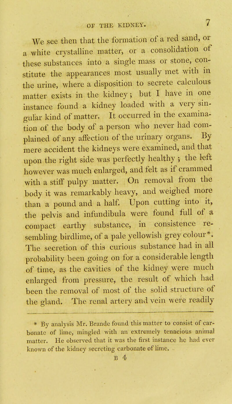 We see then that the formation of a red sand, or a white crystalline matter, or a consolidation of these substances into a single mass or stone, con- stitute the appearances most usually met with in the urine, where a disposition to secrete calculous matter exists in the kidney; but I have in one instance found a kidney loaded with a very sin- gular kind of matter. It occurred in the examina- tion of the body of a person who never had com- plained of any affection of the urinary organs. By mere accident the kidneys were examined, and that upon the right side was perfectly healthy ; the left however was much enlarged, and felt as if crammed with a stiff pulpy matter. On removal from the body it was remarkably heavy, and weighed more than a pound and a half Upon cutting into it, the pelvis and infundibula were found full of a compact earthy substance, in consistence re- sembling birdlime, of a pale yellowish grey colour*. The secretion of this curious substance had in all probability been going on for a considerable length of time, as the cavities of the kidney were much enlarged from pressure, the result of which had been the removal of most of the solid structure of the a-land. The renal arterv and vein were readily * By analysis Mr. Brande found this matter to consist of car- bonate of lime, mingled with an extremely tenacious animal matter. He observed that it was the first instance he had ever known of the kidney secreting carbonate of lime.