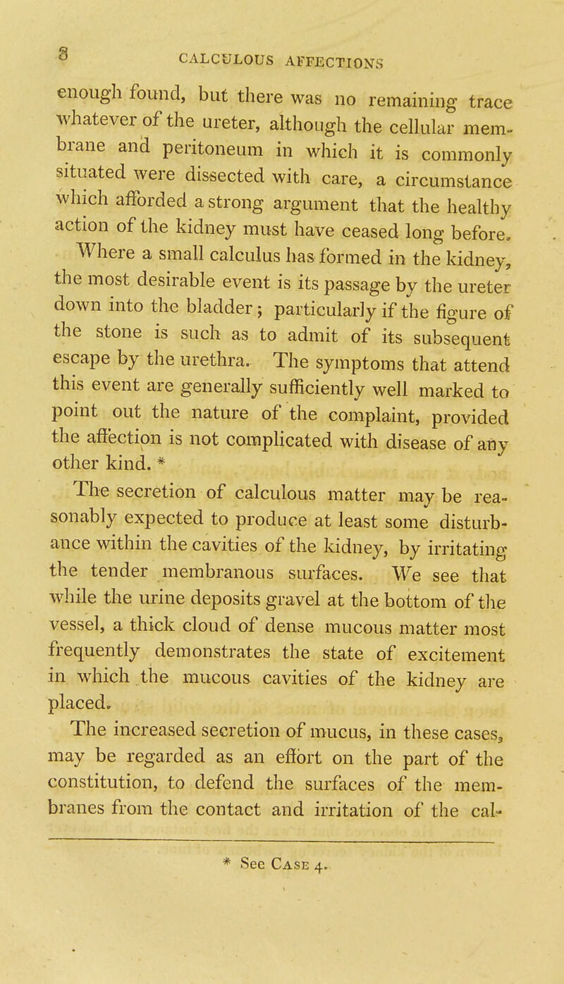 enough found, but there was no remaining trace whatever of the ureter, although the celhilar mem- brane ana peritoneum in which it is commonly situated were dissected with care, a circumstance which afforded a strong argument that the healthy action of the kidney must have ceased long before. Where a small calculus has formed in the kidney, the most desirable event is its passage by the ureter down into the bladder; particularly if the figure of the stone is such as to admit of its subsequent escape by the urethra. The symptoms that attend this event are generally sufficiently well marked to point out the nature of the complaint, provided the affection is not complicated with disease of any other kind. * The secretion of calculous matter may be rea- sonably expected to produce at least some disturb- ance within the cavities of the kidney, by irritating the tender membranous surfaces. We see that while the urine deposits gravel at the bottom of the vessel, a thick cloud of dense mucous matter most frequently demonstrates the state of excitement in which the mucous cavities of the kidney are placed. The increased secretion of mucus, in these cases, may be regarded as an effort on the part of the constitution, to defend the surfaces of the mem- branes from the contact and irritation of the cal-