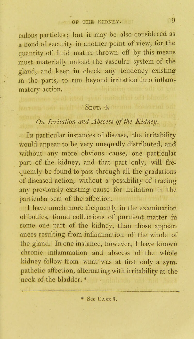 CLilous jDaiticles; but it may be also considered as a bond of security in another point of view, for the quantity of fluid matter thrown off by this means must materially unload the vascular system of the gland, and keep in check any tendency existing in the parts, to ran beyond irritation into inflam- matory action. ' Sect. 4. 0?i Irritation and Abscess of the Kidney. ■ In particular instances of disease, the irritability would appear to be very unequally distributed, and without any more obvious cause, one particular part of the kidney, and that part only, will fre- quently be found to pass through all the gradations of diseased action, without a possibility of tracing any previously existing cause for irritation in the particular seat of the affection. I have much more frequently in the examination of bodies, found collections of purulent matter in some one part of the kidney, than those appear- ances resulting from inflammation of the whole of the gland. In one instance, however, I have known chronic inflammation and abscess of the whole kidney follow from what was at first only a sym- pathetic affection, alternating with irritability at the neck of the bladder. *