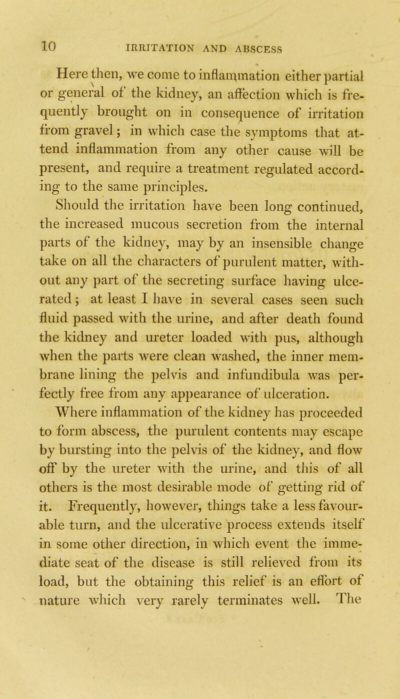 Here then, we come to inflammation either partial or general of the kidney, an affection which is fre- quently brought on in consequence of irritation from gravel; in which case the symptoms that at- tend inflammation from any other cause will be present, and require a treatment regulated accord- ing to the same principles. Should the irritation have been long continued, the increased mucous secretion from the internal parts of the kidney, may by an insensible change take on all the characters of purulent matter, with- out any part of the secreting surface having ulce- rated ; at least I have in several cases seen such fluid passed with the urine, and after death found the kidney and ureter loaded with pus, although when the parts were clean washed, the inner mem- brane lining the pelvis and infundibula was per- fectly free from any appearance of ulceration. Where inflammation of the kidney has proceeded to form abscess, the purulent contents may escape by bursting into the pelvis of the kidney, and flow off by the ureter with the urine, and this of all others is the most desirable mode of getting rid of it. Frequently, however, things take a less favour- able turn, and the ulcerative process extends itself in some other direction, in which event the imme- diate seat of the disease is still relieved from its load, but the obtaining this relief is an effort of nature which very rarely terminates well. Tlie