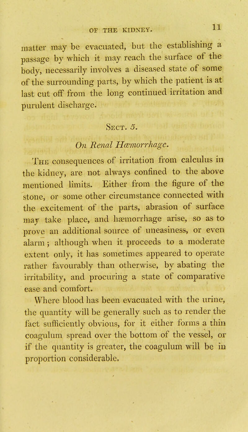 matter may be evacuated, but the establishing a passage by which it may reach the surface of the body, necessarily involves a diseased state of some of the surrounding parts, by which the patient is at last cut off from the long continued irritation and purulent discharge. Sect. 5. On Renal Hcemorrhage, The consequences of irritation from calculus in the kidney, are not always confined to the above mentioned limits. Either from the figure of the stone, or some other circumstance connected with the excitement of the parts, abrasion of surface may take place, and hsemorrhage arise, so as to prove an additional source of uneasiness, or even alarm; although when it proceeds to a moderate extent only, it has sometimes appeared to operate rather favourably than otherwise, by abating the irritability, and procuring a state of comparative ease and comfort. Where blood has been evacuated with the urine, the quantity will be generally such as to render the fact sufficiently obvious, for it either forms a thin coagulum spread over the bottom of the vessel, or if the quantity is greater, the coagulum will be in proportion considerable.