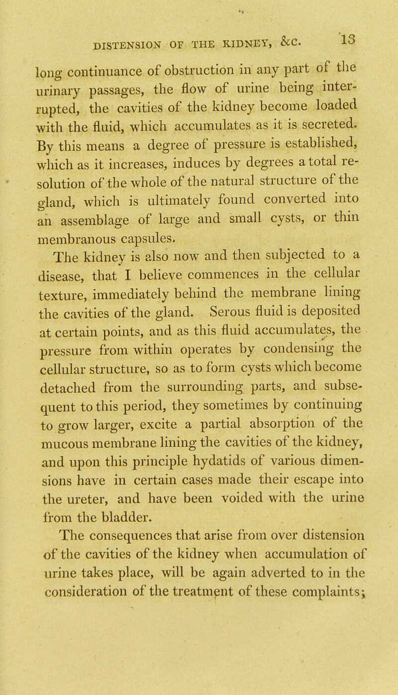 long continuance of obstruction in any part of the urinary passages, the flow of urine being inter- rupted, the cavities of the kidney become loaded with the fluid, which accumulates as it is secreted. By this means a degree of pressure is established, which as it increases, induces by degrees a total re- solution of the whole of the natural structure of the gland, which is ultimately found converted into an assemblage of large and small cysts, or thin membranous capsules. The kidney is also now and then subjected to a disease, that I believe commences in the cellular texture, immediately behind the membrane lining the cavities of the gland. Serous fluid is deposited at certain points, and as this fluid accumulates, the pressure from within operates by condensing the cellular structure, so as to form cysts which become detached from the surrounding parts, and subse- quent to this period, they sometimes by continuing to grow larger, excite a partial absorption of the mucous membrane lining the cavities of the kidney, and upon this principle hydatids of various dimen- sions have in certain cases made their escape into the ureter, and have been voided with the urine from the bladder. The consequences that arise from over distension of the cavities of the kidney when accumulation of urine takes place, will be again adverted to in the consideration of the treatment of these complaints j