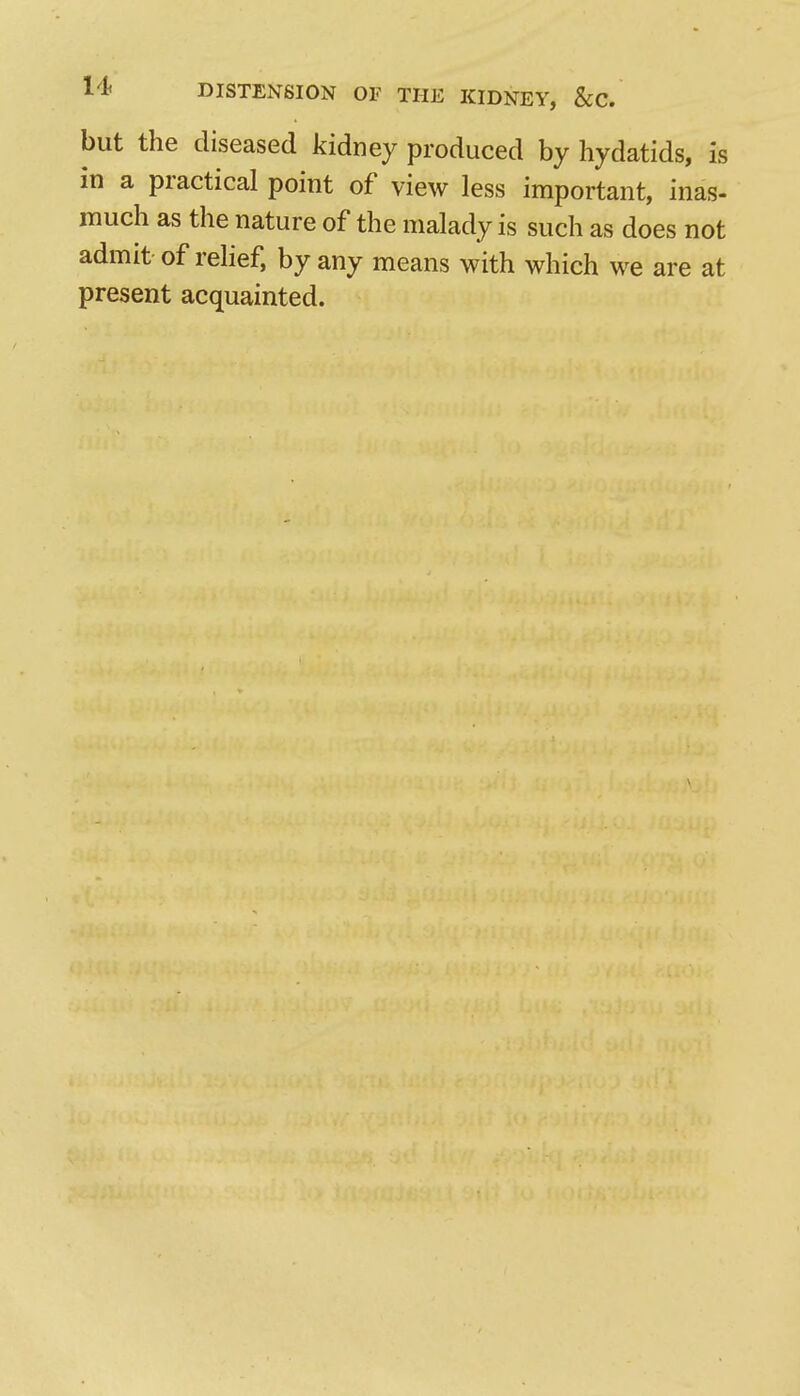 but the diseased kidney produced by hydatids, is in a practical point of view less important, inas- much as the nature of the malady is such as does not admit of rehef, by any means with which we are at present acquainted.