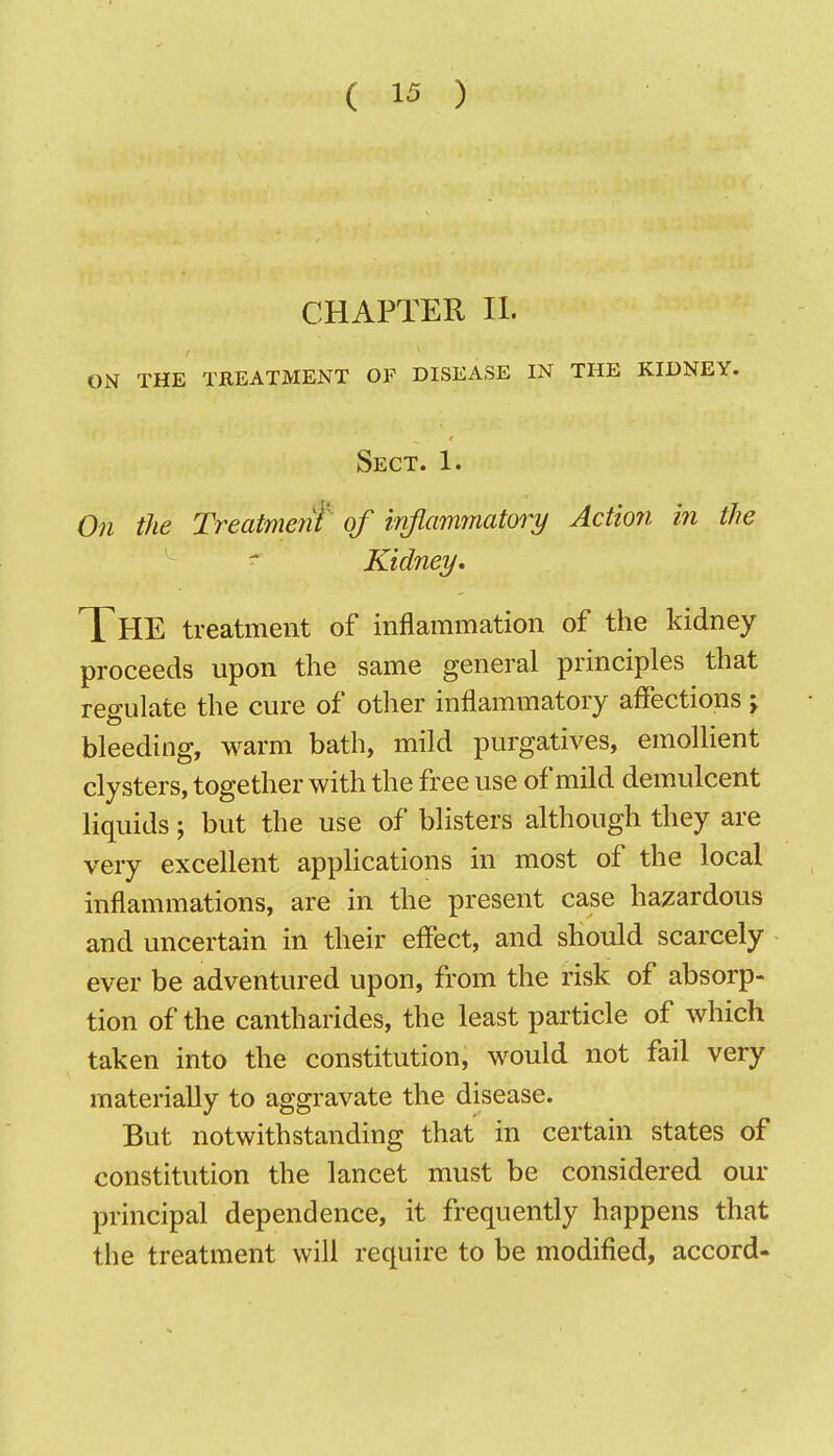 CHAPTER II. ON THE TREATMENT OF DISEASE IN THE KIDNEY. Sect. 1. On the Treatment of infiammatoiy Action in the ^ Kidney. The treatment of inflammation of the kidney proceeds upon the same general principles that res-ulate the cure of other inflammatory affections j bleeding, warm bath, mild purgatives, emollient clysters, together with the free use of mild demulcent liquids; but the use of blisters although they are very excellent appUcations in most of the local inflammations, are in the present case hazardous and uncertain in their effect, and should scarcely ever be adventured upon, from the risk of absorp- tion of the cantharides, the least particle of which taken into the constitution, would not fail very materially to aggravate the disease. But notwithstanding that in certain states of constitution the lancet must be considered our principal dependence, it frequently happens that the treatment will require to be modified, accord-