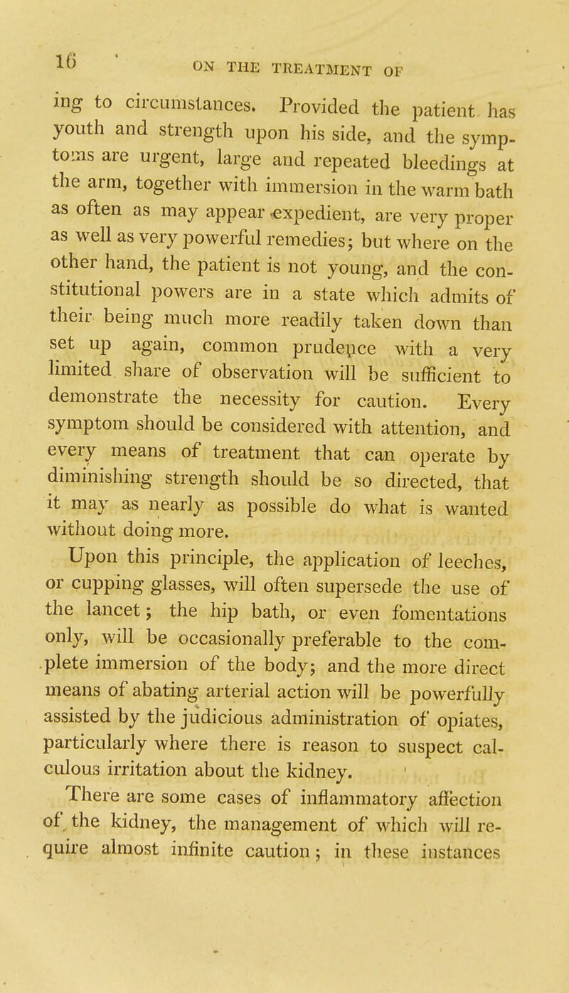 1^ ' ON THE TREATMENT OF ing to circumstances. Provided the patient has youth and strength upon his side, and the symp- toms are urgent, large and repeated bleedings at the arm, together with immersion in the warm bath as often as may appear .expedient, are very proper as well as very powerful remedies; but where on the other hand, the patient is not young, and the con- stitutional powers are in a state which admits of their being much more readily taken down than set up again, common prudence with a very limited share of observation will be sufficient to demonstrate the necessity for caution. Every symptom should be considered with attention, and every means of treatment that can operate by diminishing strength should be so directed, that it may as nearly as possible do what is wanted without doing more. Upon this principle, the application of leeches, or cupping glasses, will often supersede the use of the lancet; the hip bath, or even fomentations only, will be occasionally preferable to the com- plete immersion of the body; and the more direct means of abating arterial action will be powerfully assisted by the judicious administration of opiates, particularly where there is reason to suspect cal- culous irritation about the kidney. There are some cases of inflammatory afiection of the kidney, the management of which will re- quire almost infinite caution; in these instances