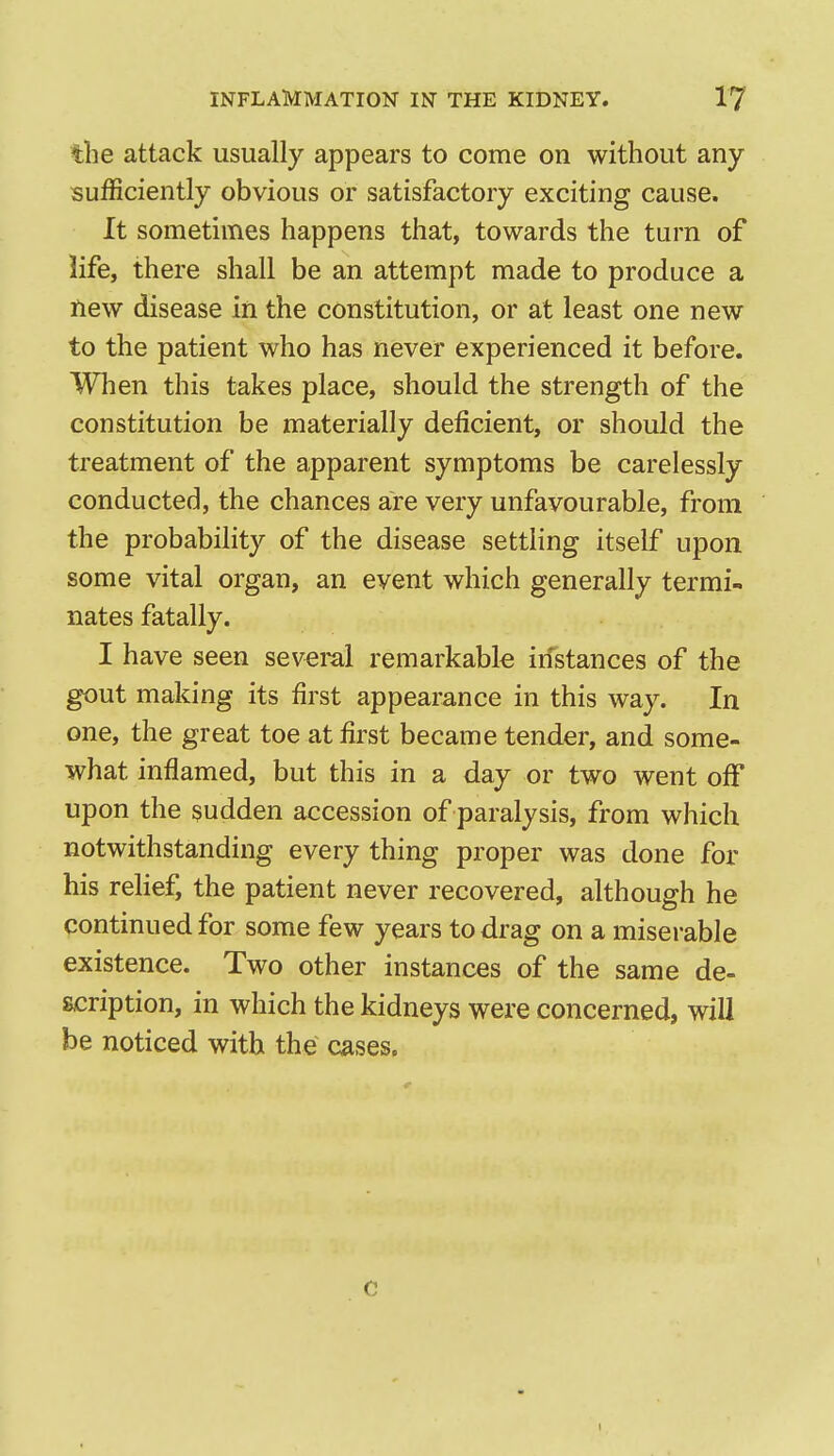 the attack usually appears to come on without any sufficiently obvious or satisfactory exciting cause. It sometimes happens that, towards the turn of life, there shall be an attempt made to produce a new disease in the constitution, or at least one new to the patient who has never experienced it before. When this takes place, should the strength of the constitution be materially deficient, or should the treatment of the apparent symptoms be carelessly conducted, the chances are very unfavourable, from the probability of the disease settling itself upon some vital organ, an event which generally termi- nates fatally. I have seen sevei-al remarkable iifstances of the gout making its first appearance in this way. In one, the great toe at first became tender, and some- what inflamed, but this in a day or two went off upon the sudden accession of paralysis, from which notwithstanding every thing proper was done for his relief, the patient never recovered, although he continued for some few years to drag on a miserable existence. Two other instances of the same de- scription, in which the kidneys were concerned, will be noticed with the cases. c