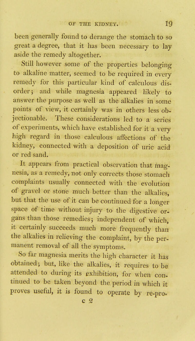 been generally found to derange the stomach to so great a degree, that it has been necessary to lay aside the remedy altogether. Still however some of the properties belonging to alkaline matter, seemed to be required in every remedy for this particular kind of calculous dis- order; and while magnesia appeared likely to answer the purpose as well as the alkalies in some points of view, it certainly was in others less ob- jectionable. These considerations led to a series of experiments, which have established for it a very high regard in those calculous affections of the kidney, connected with a deposition of uric acid or red sand. It appears from practical observation that mag- nesia, as a remedy, not only corrects those stomach complaints usually connected with the evolution of gravel or stone much better than the alkalies, but that the use of it can be continued for a longer space of time without injury to the digestive or- gans than those remedies; independent of which, it certainly succeeds much more frequently than the alkalies in reheving the complaint, by the per- manent removal of all the symptoms. So far magnesia merits the high character it has obtained; but, like the alkalies, it requires to be attended to during its exhibition, for when con- tinued to be taken beyond the period in which it proves useful, it is found to operate by re-pro- c g