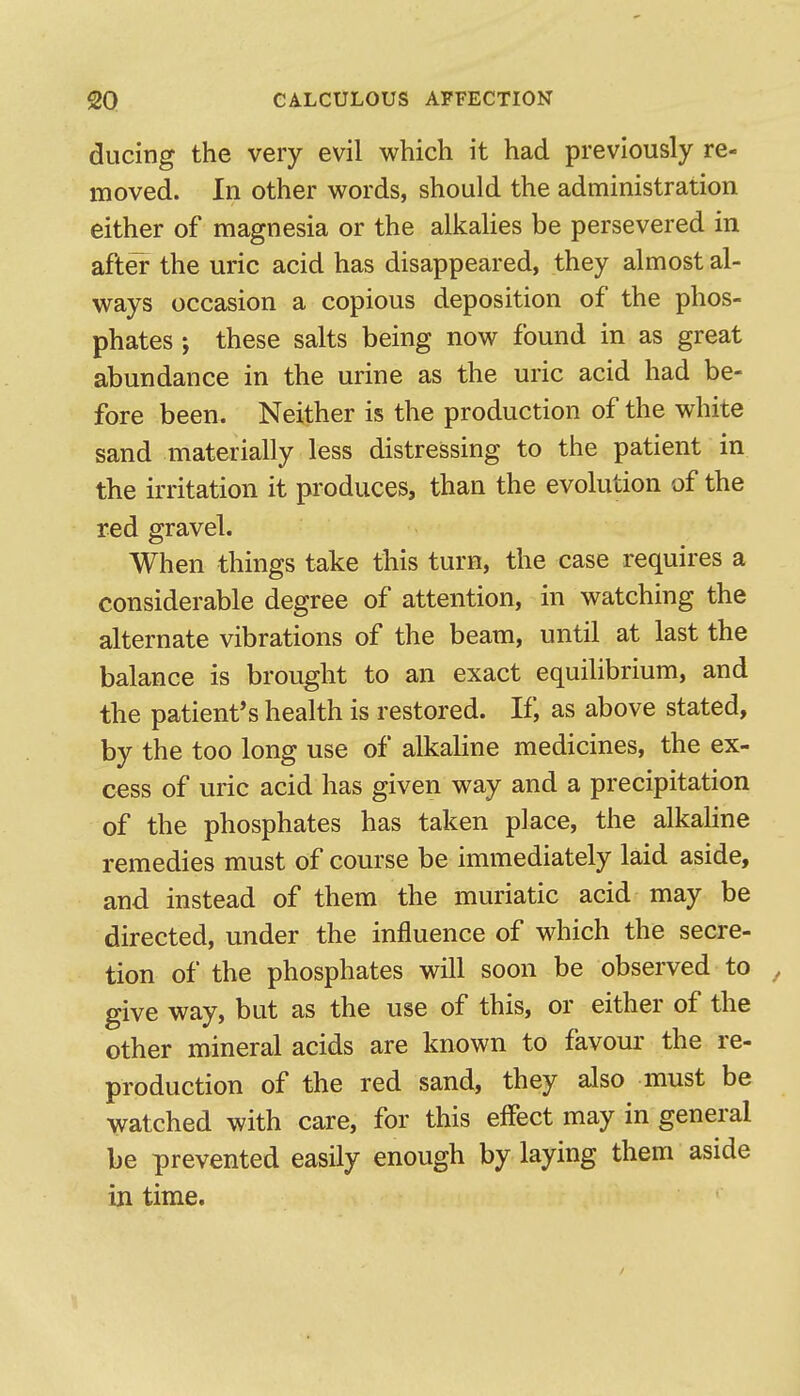 diicing the very evil which it had previously re- moved. In other words, should the administration either of magnesia or the alkahes be persevered in after the uric acid has disappeared, they almost al- ways occasion a copious deposition of the phos- phates ; these salts being now found in as great abundance in the urine as the uric acid had be- fore been. Neither is the production of the white sand materially less distressing to the patient in the irritation it produces, than the evolution of the red gravel. When things take this turn, the case requires a considerable degree of attention, in watching the alternate vibrations of the beam, until at last the balance is brought to an exact equilibrium, and the patient's health is restored. If, as above stated, by the too long use of alkaline medicines, the ex- cess of uric acid has given way and a precipitation of the phosphates has taken place, the alkaline remedies must of course be immediately laid aside, and instead of them the muriatic acid may be directed, under the influence of which the secre- tion of the phosphates will soon be observed to ^ give way, but as the use of this, or either of the other mineral acids are known to favour the re- production of the red sand, they also must be watched with care, for this elfect may in general be prevented easily enough by laying them aside in time.