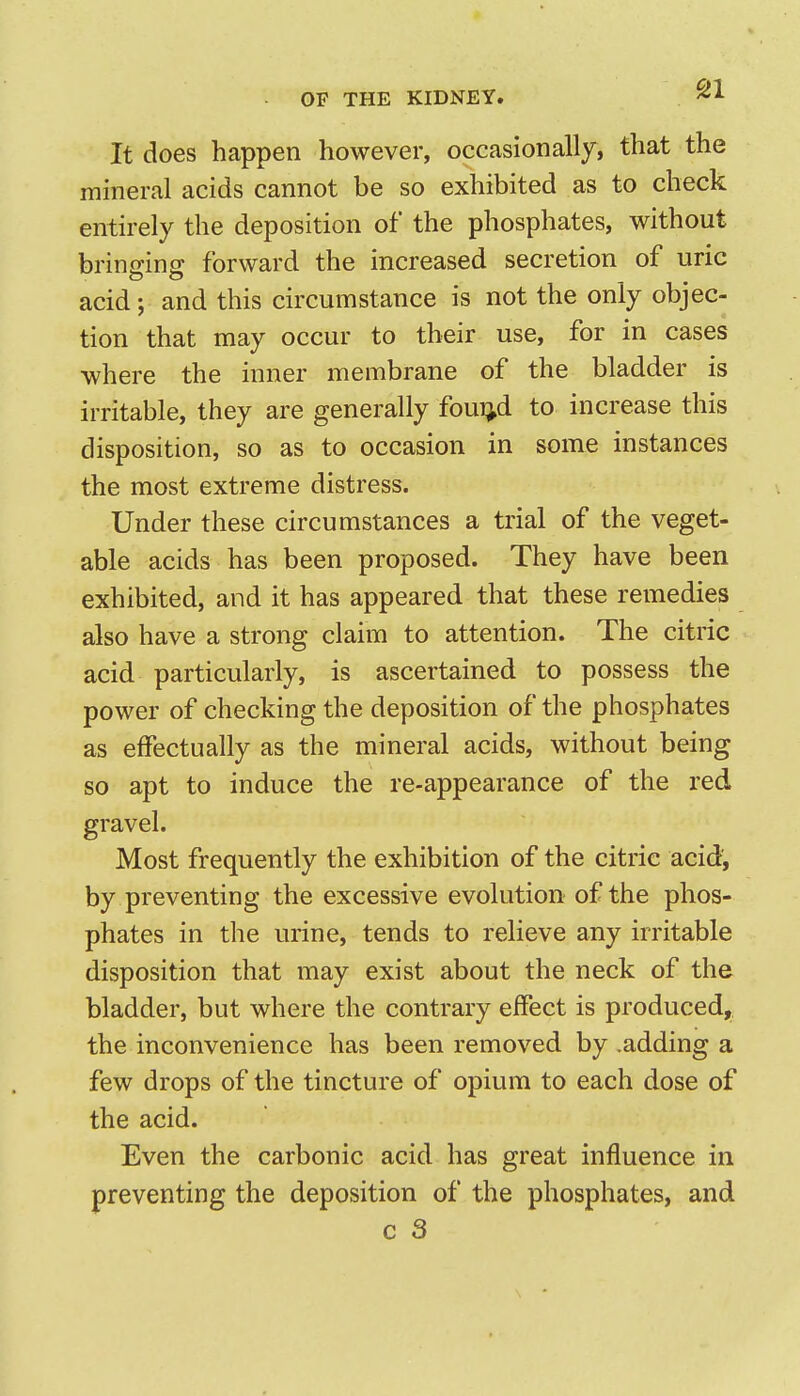 It does happen however, occasionally, that the mineral acids cannot be so exhibited as to check entirely the deposition of the phosphates, without brintrinff forward the increased secretion of uric acid; and this circumstance is not the only objec- tion that may occur to their use, for in cases where the inner membrane of the bladder is irritable, they are generally foui^d to increase this disposition, so as to occasion in some instances the most extreme distress. Under these circumstances a trial of the veget- able acids has been proposed. They have been exhibited, and it has appeared that these remedies also have a strong claim to attention. The citric acid particularly, is ascertained to possess the power of checking the deposition of the phosphates as effectually as the mineral acids, without being so apt to induce the re-appearance of the red gravel. Most frequently the exhibition of the citric acid, by preventing the excessive evolution of the phos- phates in the urine, tends to relieve any irritable disposition that may exist about the neck of the bladder, but where the contrary effect is produced, the inconvenience has been removed by .adding a few drops of the tincture of opium to each dose of the acid. Even the carbonic acid has great influence in preventing the deposition of the phosphates, and c 3