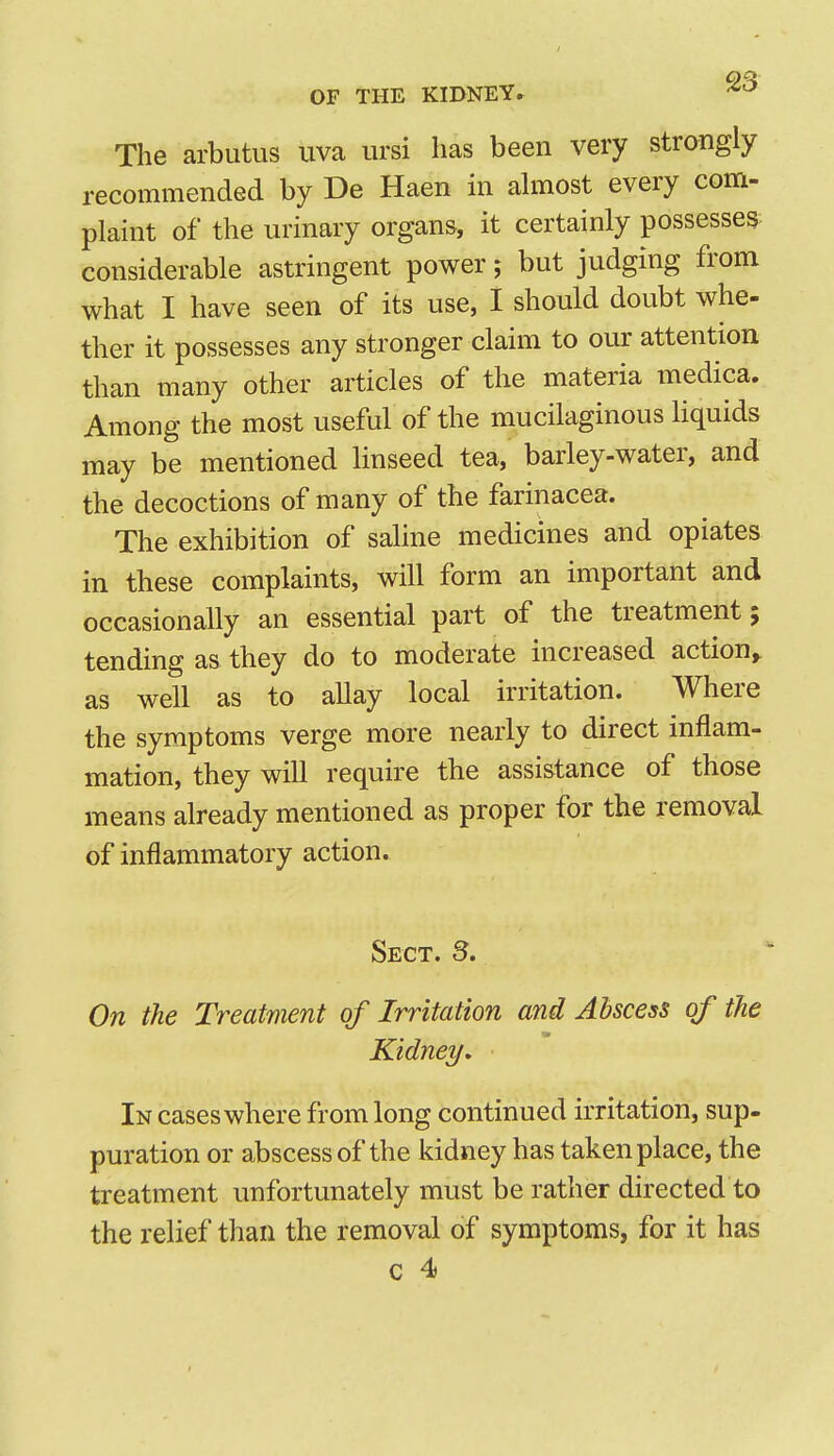 The arbutus uva ursi has been very strongly recommendGd by De Haen in ahnost every com- plaint of the urinary organs, it certainly possesses considerable astringent power; but judging from what I have seen of its use, I should doubt whe- ther it possesses any stronger claim to our attention than many other articles of the materia medica. Among the most useful of the mucilaginous liquids may be mentioned linseed tea, barley-water, and the decoctions of many of the farinacea. The exhibition of saline medicines and opiates in these complaints, will form an important and occasionally an essential part of the treatment; tending as they do to moderate increased action, as well as to allay local irritation. Where the symptoms verge more nearly to direct inflam- mation, they will require the assistance of those means already mentioned as proper for the removal of inflammatory action. Sect. S. On the Treatment of Irritation and Abscess of the Kidney, In cases where from long continued irritation, sup- puration or abscess of the kidney has taken place, the treatment unfortunately must be rather directed to the relief than the removal of symptoms, for it has