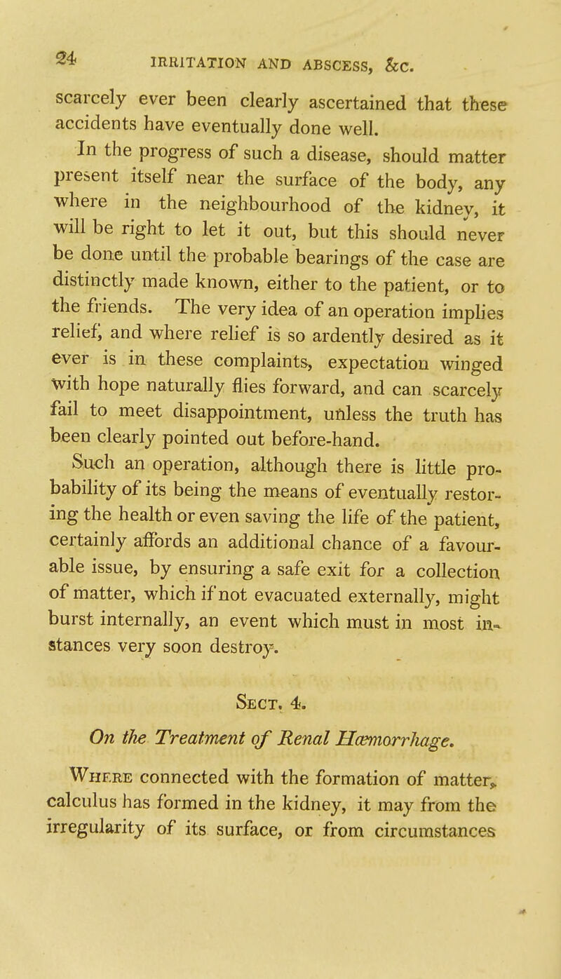 0 a* IRRITATION AND ABSCESS, &C. scarcely ever been clearly ascertained that these accidents have eventually done well. In the progress of such a disease, should matter present itself near the surface of the body, any where in the neighbourhood of the kidney, it will be right to let it out, but this should never be done until the probable bearings of the case are distinctly made known, either to the patient, or to the friends. The very idea of an operation imphes relief; and where rehef is so ardently desired as it ever is in these complaints, expectation winged With hope naturally flies forward, and can scarcely fail to meet disappointment, unless the truth has been clearly pointed out before-hand. Such an operation, although there is httle pro- bability of its being the means of eventually restor- ing the health or even saving the life of the patient, certainly affords an additional chance of a favour- able issue, by ensuring a safe exit for a collection of matter, which if not evacuated externally, might burst internally, an event which must in most in-- stances very soon destroy. Sect, 4. On the Treatment of Renal HcemorrJiage, Where connected with the formation of matter^ calculus has formed in the kidney, it may from the irregularity of its surface, or from circumstances