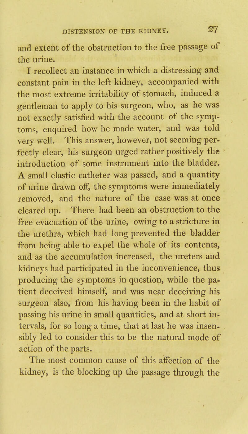 I DISTENSION OF THE KIDNEY. 27 and extent of the obstruction to the free passage of the urine. I recollect an instance in which a distressing and constant pain in the left kidney, accompanied with the most extreme irritability of stomach, induced a gentleman to apply to his surgeon, who, as he was not exactly satisfied with the account of the symp- toms, enquired how he made water, and was told very well. This answer, however, not seeming per- fectly clear, his surgeon urged rather positively the ' introduction of some instrument into the bladder. A small elastic catheter was passed, and a quantity of urine drawn off, the symptoms were immediately removed, and the nature of the case was at once cleared up. There had been an obstruction to the free evacuation of the urine, owing to a stricture in the urethra, which had long prevented the bladder from being able to expel the whole of its contents, and as the accumulation increased, the ureters and kidneys had participated in the inconvenience, thus producing the symptoms in question, while the pa- tient deceived himself, and was near deceiving his surgeon also, from his having been in the habit of passing his urine in small quantities, and at short in- terA^als, for so long a time, that at last he was insen- sibly led to consider this to be the natural mode of action of the parts. The most common cause of this affection of the kidney, is the blocking up the passage through the t