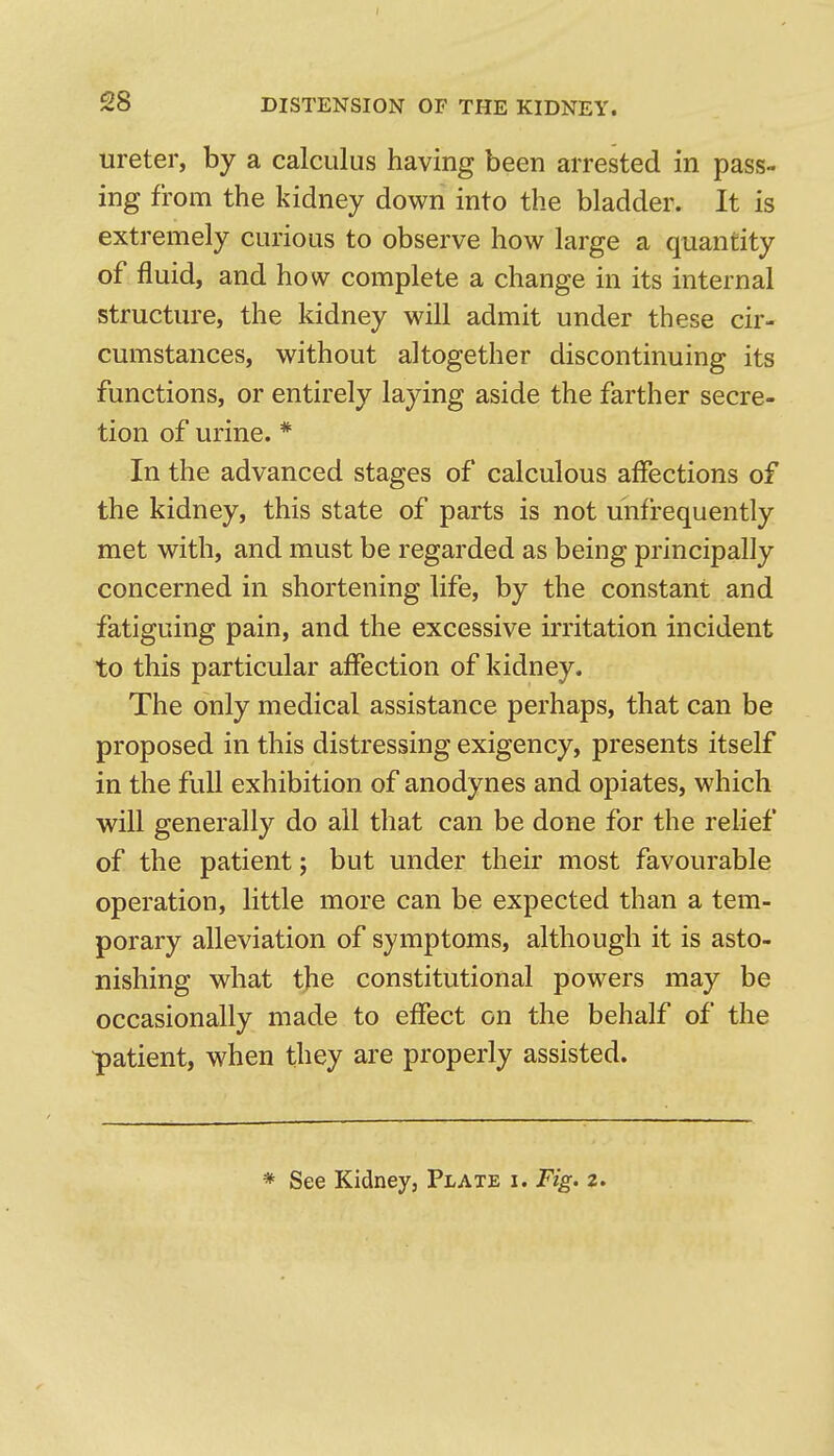 ureter, by a calculus having been arrested in pass- ing from the kidney down into the bladder. It is extremely curious to observe how large a quantity of fluid, and how complete a change in its internal structure, the kidney will admit under these cir- cumstances, without altogether discontinuing its functions, or entirely laying aside the farther secre- tion of urine. * In the advanced stages of calculous affections of the kidney, this state of parts is not unfrequently met with, and must be regarded as being principally concerned in shortening life, by the constant and fatiguing pain, and the excessive irritation incident to this particular affection of kidney. The only medical assistance perhaps, that can be proposed in this distressing exigency, presents itself in the full exhibition of anodynes and opiates, which will generally do all that can be done for the relief of the patient; but under their most favourable operation, little more can be expected than a tem- porary alleviation of symptoms, although it is asto- nishing what the constitutional powers may be occasionally made to effect on the behalf of the •patient, when they are properly assisted. * See Kidney, Plate i. Fig. z.