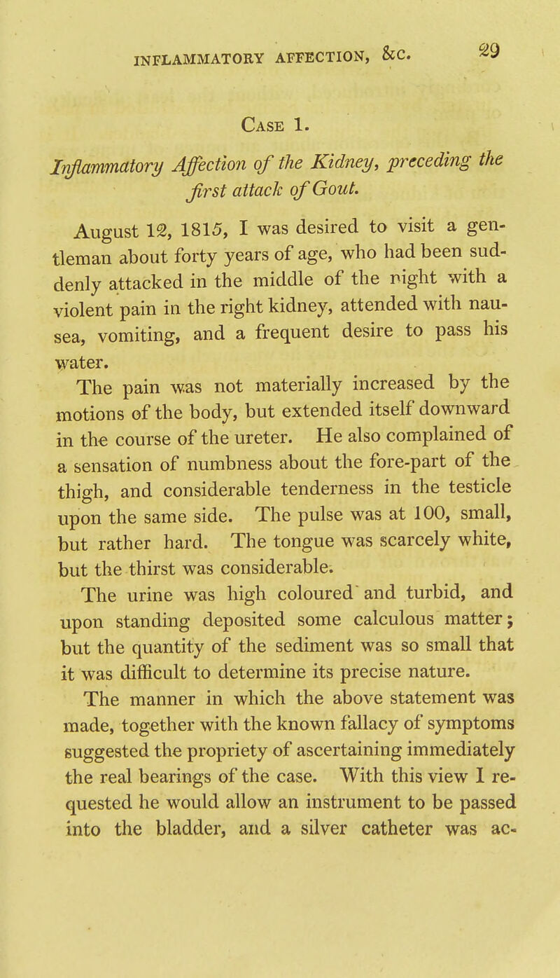 INFLAMMATORY AFFECTION, &C. Case 1. Injiammatory Affection of the Kidney, preceding the first attack of Gout. August 12, 1815, I was desired to visit a gen- tleman about forty years of age, who had been sud- denly attacked in the middle of the night with a violent pain in the right kidney, attended with nau- sea, vomiting, and a frequent desire to pass his water. The pain was not materially increased by the motions of the body, but extended itself downward in th€ course of the ureter. He also complained of a sensation of numbness about the fore-part of the thigh, and considerable tenderness in the testicle upon the same side. The pulse was at 100, small, but rather hard. The tongue was scarcely white, but the thirst was considerable. The urine was high coloured and turbid, and upon standing deposited some calculous matter; but the quantity of the sediment was so small that it was difficult to determine its precise nature. The manner in which the above statement was made, together with the known fallacy of symptoms suggested the propriety of ascertaining immediately the real bearings of the case. With this view 1 re- quested he would allow an instrument to be passed into the bladder, and a silver catheter was ac-