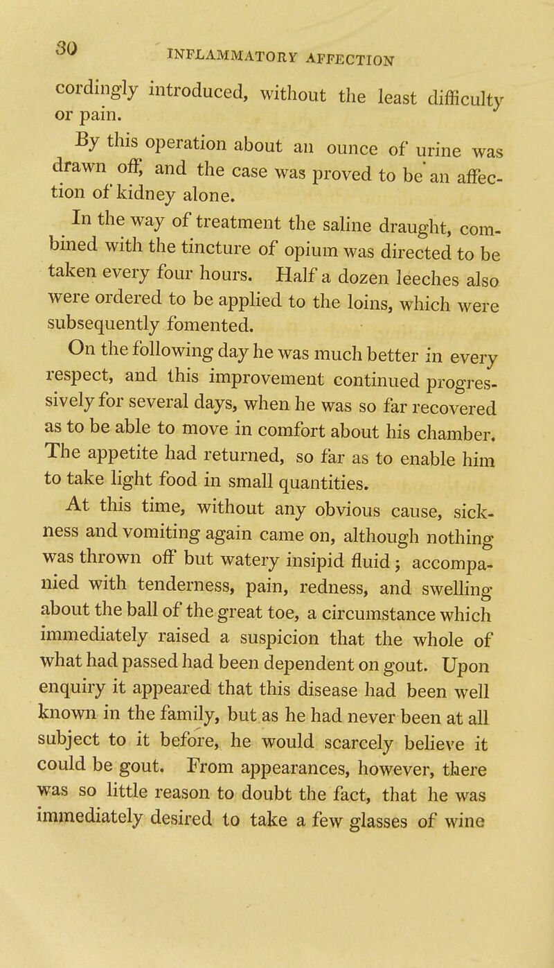 so INFLAMMATORY AFFECTION cordingly introduced, without the least difficulty or pain. By this operation about an ounce of urine was drawn off, and the case was proved to be an affec- tion of kidney alone. In the way of treatment the saline draught, com- bined with the tincture of opium was directed to be taken every four hours. Half a dozen leeches also were ordered to be applied to the loins, which were subsequently fomented. On the following day he was much better in every respect, and this improvement continued progres- sively for several days, when he was so far recovered as to be able to move in comfort about his chamber. The appetite had returned, so far as to enable him to take light food in small quantities. At this time, without any obvious cause, sick- ness and vomiting again came on, although nothing was thrown off but watery insipid fluid 5 accompa- nied with tenderness, pain, redness, and swelling about the ball of the great toe, a circumstance which immediately raised a suspicion that the whole of what had passed had been dependent on gout. Upon enquiry it appeared that this disease had been well known in the family, but as he had never been at all subject to it before, he would scarcely beheve it could be gout. From appearances, however, there was so little reason to doubt the fact, that he was immediately desired to take a few glasses of wine