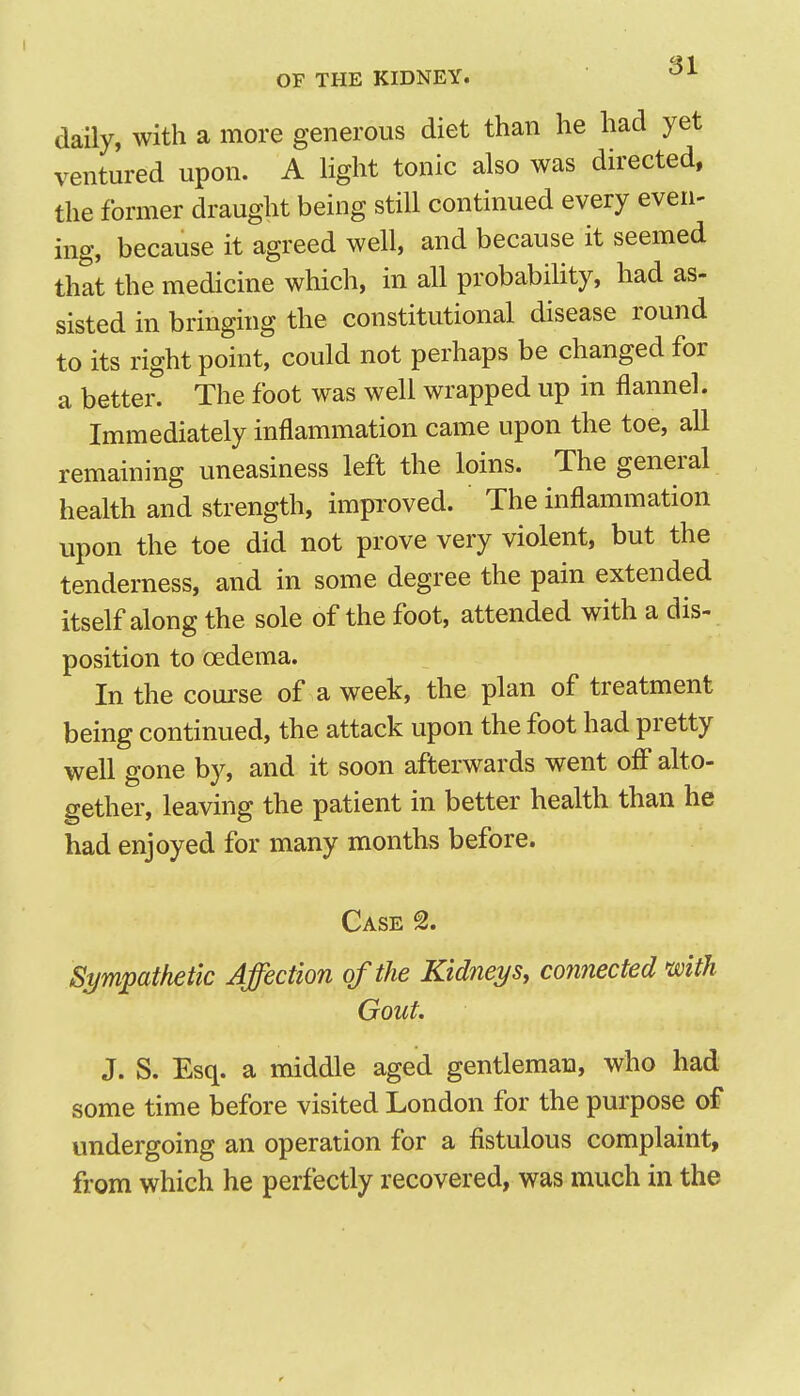 daily, with a more generous diet than he had yet ventured upon. A light tonic also was directed, the former draught being still continued every even- ing, because it agreed well, and because it seemed that the medicine which, in all probabihty, had as- sisted in bringing the constitutional disease round to its right point, could not perhaps be changed for a better. The foot was well wrapped up in flannel. Immediately inflammation came upon the toe, all remaining uneasiness left the loins. The general health and strength, impTOved. The inflammation upon the toe did not prove very violent, but the tenderness, and in some degree the pain extended itself along the sole of the foot, attended with a dis- position to oedema. In the course of a week, the plan of treatment being continued, the attack upon the foot had pretty well gone by, and it soon afterwards went off alto- gether, leaving the patient in better health than he had enjoyed for many months before. Case Sympathetic Affection of the Kidneys, connected mth Gout. J. S. Esq. a middle aged gentleman, who had some time before visited London for the purpose of undergoing an operation for a fistulous complaint, from which he perfectly recovered, was much in the