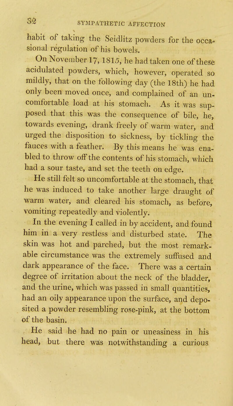 '^■^ SYMPATHETIC AFFECTION habit of taking the Seidlitz powders for the occa- sional regulation of his bowels. On November I7,1815, he had taken one of these acidulated powders, which, however, operated so mildly, that on the following day (the 18th) he. had only been moved once, and complained of an un- comfortable load at his stomach. As it was sup- posed that this was the consequence of bile, he, towards evening, drank freely of warm water, and urged the disposition to sickness, by tickling the fauces with a feather. By this means he was ena- bled to throw off the contents of his stomach, which had a sour taste, and set the teeth on edge. He still felt so uncomfortable at the stomach, that he was induced to take another large draught of warm water, and cleared liis stomach, as before, vomiting repeatedly and violently. In the evening I called in by accident, and found him in a very restless and disturbed state. The skin was hot and parched, but the most remark- able circumstance was the extremely suffused and dark appearance of the face. There was a certain degree of irritation about the neck of the bladder, and the urine, which was passed in small quantities, had an oily appearance upon the surface, and depo- sited a powder resembling rose-pink, at the bottom of the basin. , He said he had no pain or uneasiness in his head, but there was notwithstanding a curious