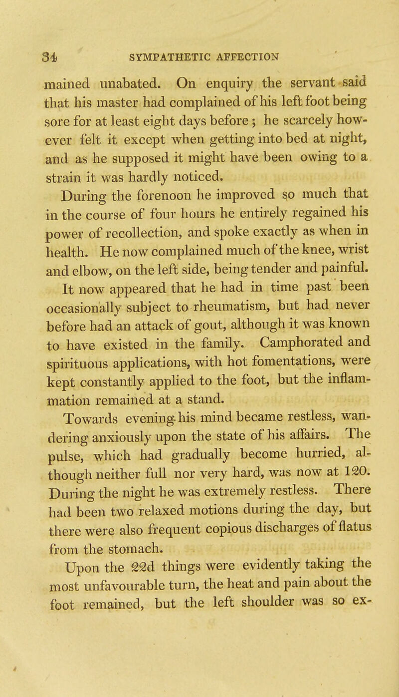 mained unabated. On enquiry the servant said that his master had complained of his left foot being sore for at least eight days before; he scarcely how- ever felt it except when getting into bed at night, and as he supposed it might have been owing to a strain it was hardly noticed. During the forenoon he improved ^o much that in the course of four hours he entirely regained his power of recollection, and spoke exactly as when in health. He now complained much of the knee, wrist and elbow, on the left side, being tender and painful. It now appeared that he had in time past been occasionally subject to rheumatism, but had never before had an attack of gout, although it was known to have existed in the family. Camphorated and spirituous applications, with hot fomentations, were kept constantly applied to the foot, but the inflam- mation remained at a stand. Towards evening-his mind became restless, wan- dering anxiously upon the state of his affairs. The pulse, which had gradually become hurried, al- though neither full nor very hard, was now at 120. During the night he was extremely restless. There had been two relaxed motions during the day, but there were also frequent copious discharges of flatus from the stomach. Upon the ^22d things were evidently taking the most unfavourable turn, the heat and pain about the foot remained, but the left shoulder was so ex- 4