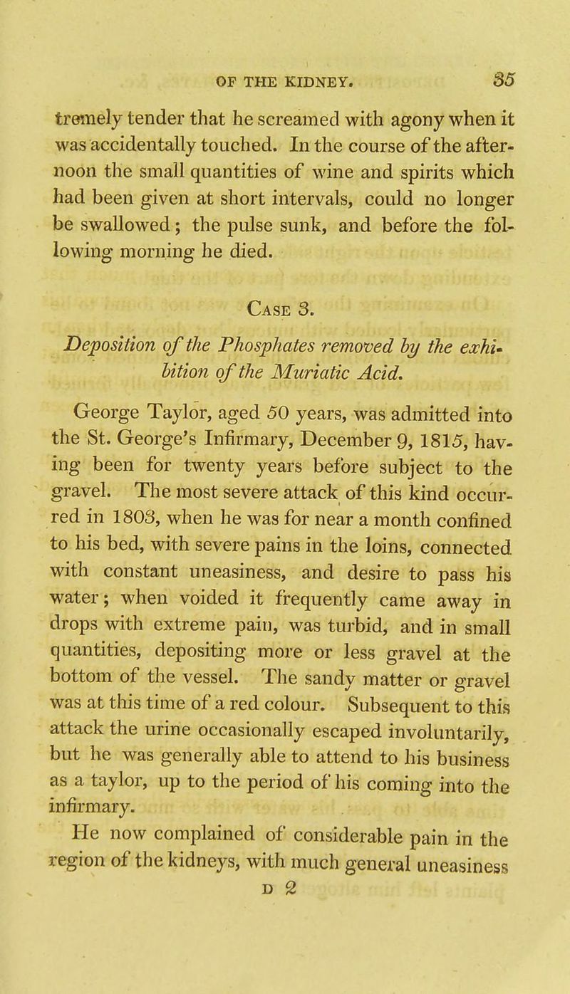 trettiely tender that he screamed with agony when it was accidentally touched. In the course of the after- noon the small quantities of wine and spirits which had been given at short intervals, could no longer be swallowed; the pulse sunk, and before the fol- lowing morning he died. Case 3. Deposition of the Phosphates removed hy the eochi^ bition of the Muriatic Acid, George Taylor, aged 50 years, was admitted into the St. George's Infirmary, December 9, 1815, hav- ing been for twenty years before subject to the gravel. The most severe attack of this kind occur- red in 1803, when he was for near a month confined to his bed, with severe pains in the loins, connected with constant uneasiness, and desire to pass his water; when voided it frequently came away in drops with extreme pain, was turbid, and in small quantities, depositing more or less gravel at the bottom of the vessel. The sandy matter or gravel was at this time of a red colour. Subsequent to this attack the urine occasionally escaped involuntarily, but he was generally able to attend to his business as a taylor, up to the period of his coming into the infirmary. He now complained of considerable pain in the region of the kidneys, with much general uneasiness D 2