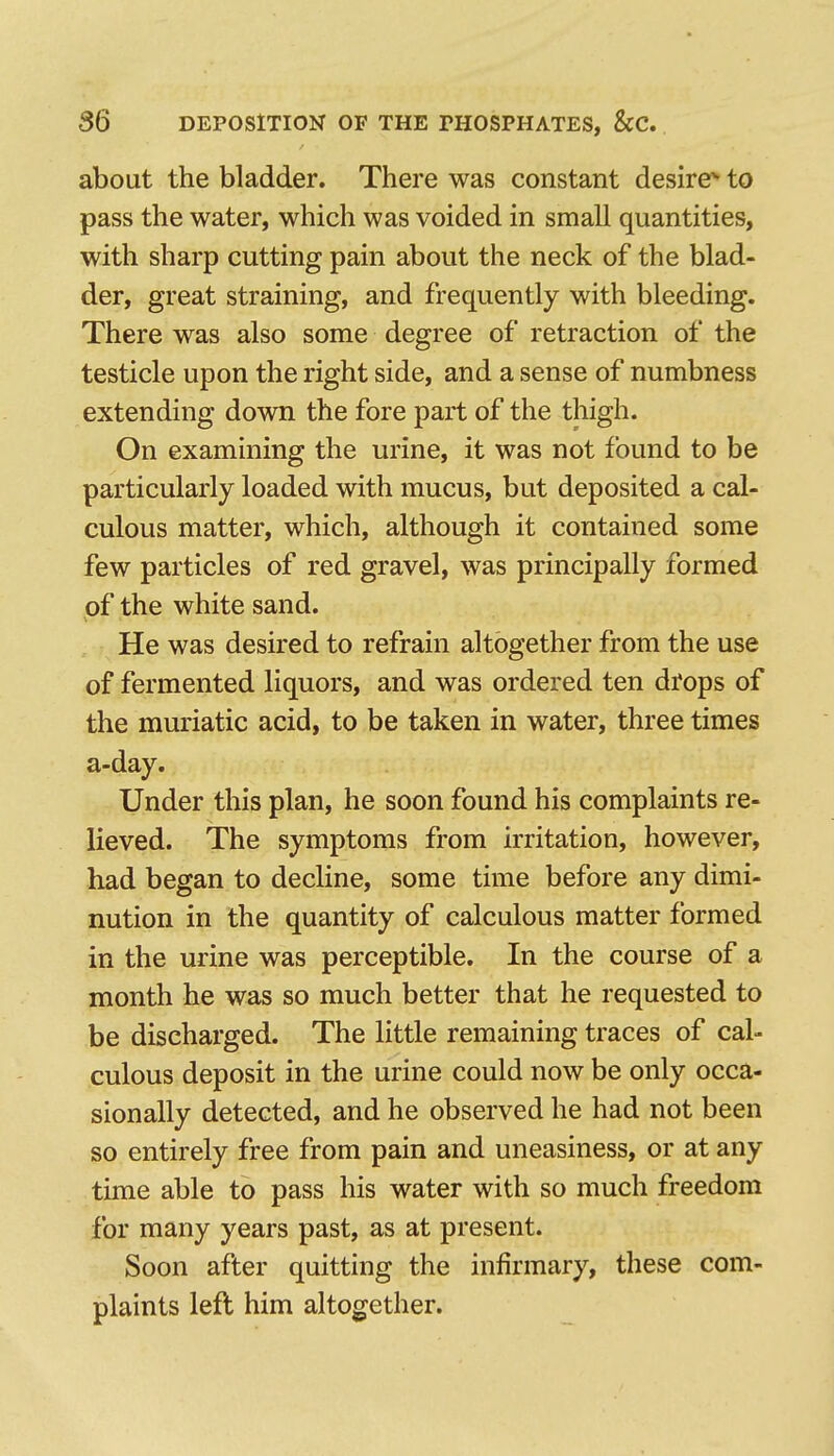 about the bladder. There was constant desire'' to pass the water, which was voided in small quantities, with sharp cutting pain about the neck of the blad- der, great straining, and frequently with bleeding. There was also some degree of retraction of the testicle upon the right side, and a sense of numbness extending down the fore part of the thigh. On examining the urine, it was not found to be particularly loaded with mucus, but deposited a cal- culous matter, which, although it contained some few particles of red gravel, was principally formed of the white sand. He was desired to refrain altogether from the use of fermented liquors, and was ordered ten drops of the muriatic acid, to be taken in water, three times a-day. Under this plan, he soon found his complaints re- lieved. The symptoms from irritation, however, had began to decline, some time before any dimi- nution in the quantity of calculous matter formed in the urine was perceptible. In the course of a month he was so much better that he requested to be discharged. The little remaining traces of cal- culous deposit in the urine could now be only occa- sionally detected, and he observed he had not been so entirely free from pain and uneasiness, or at any time able to pass his water with so much freedom for many years past, as at present. Soon after quitting the infirmary, these com- plaints left him altogether.