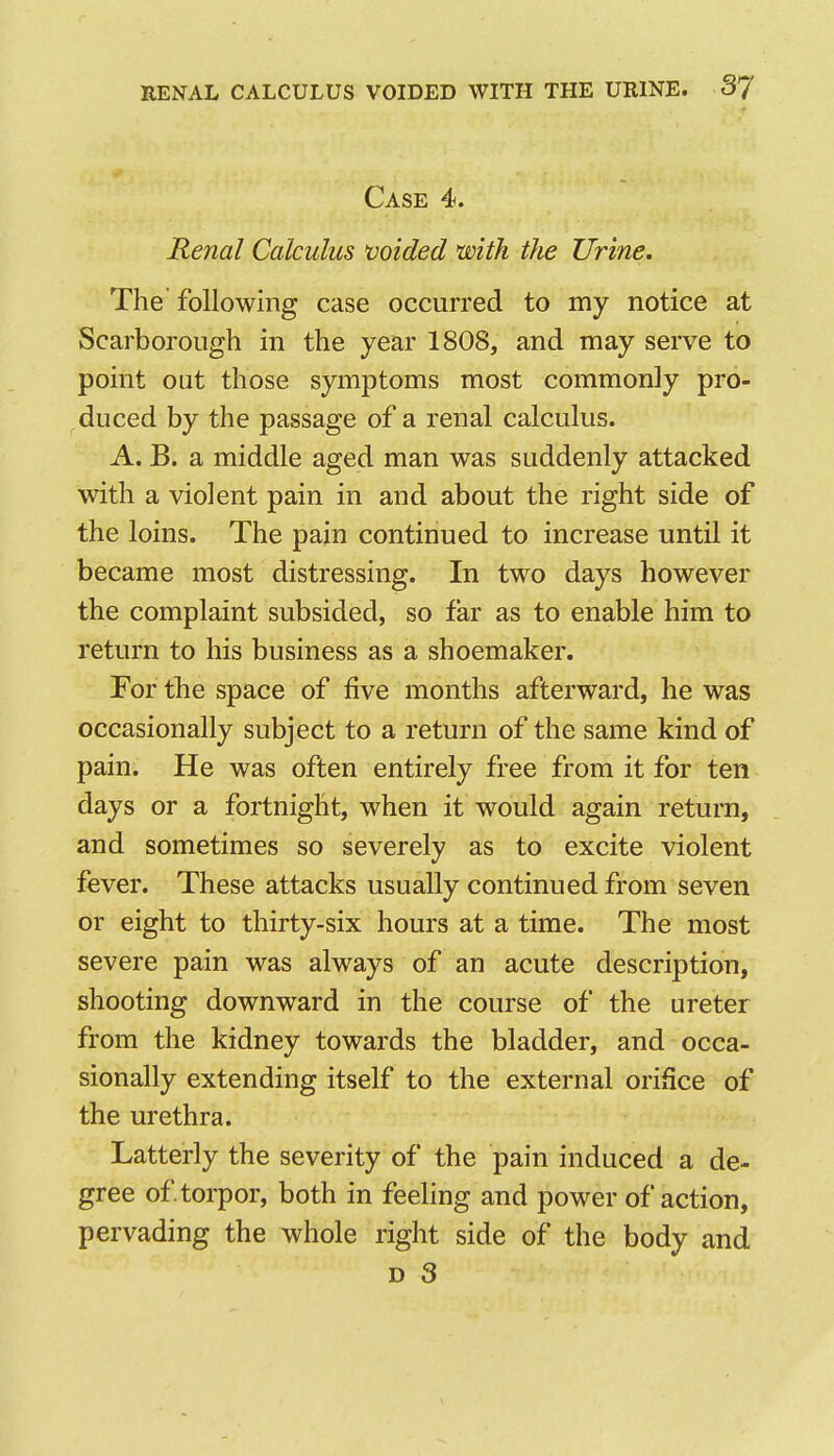Case 4. Renal Calculus voided with the Urine. The following case occurred to my notice at Scarborough in the year 1808, and may serve to point out those symptoms most commonly pro- duced by the passage of a renal calculus. A. B. a middle aged man was suddenly attacked with a violent pain in and about the right side of the loins. The pain continued to increase until it became most distressing. In two days however the complaint subsided, so far as to enable him to return to his business as a shoemaker. For the space of five months afterward, he was occasionally subject to a return of the same kind of pain. He was often entirely free from it for ten days or a fortnight, when it would again return, and sometimes so severely as to excite violent fever. These attacks usually continued from seven or eight to thirty-six hours at a time. The most severe pain was always of an acute description, shooting downward in the course of the ureter from the kidney towards the bladder, and occa- sionally extending itself to the external orifice of the urethra. Latterly the severity of the pain induced a de- gree of torpor, both in feehng and power of action, pervading the whole right side of the body and D 3