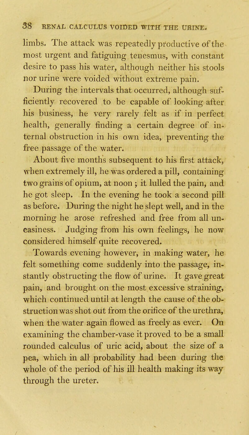 limbs. The attack was repeatedly productive of the ^ most urgent and fatiguing tenesmus, with constant desire to pass his water, although neither his stools nor urine were voided without extreme pain. During the intervals that occurred, although suf- ficiently recovered to be capable of looking after his business, he very rarely felt as if in perfect health, generally finding a certain degree of in- ternal obstruction in his own idea, preventing the free passage of the water. About five months subsequent to his first attack, Avhen extremely ill, he was ordered a pill, containing two grains of opium, at noon ; it lulled the pain, and he got sleep. In the evening he took a second pill as before. During the night he slept well, and in the morning he arose refreshed and free from all un- easiness. Judging from his own feelings, he now considered himself quite recovered. Towards evening however, in making water, he felt something come suddenly into the passage, in- stantly obstructing the flow of urine. It gave great pain, and brought on the most excessive straining, which continued until at length the cause of the ob- struction was shot out from the orifice of the urethra, when the water again flowed as freely as ever. On examining the chamber-vase it proved to be a small rounded calculus of uric acid, about the size of a pea, which in all probability had been during the whole of the period of his ill health making its way through the ureter. /