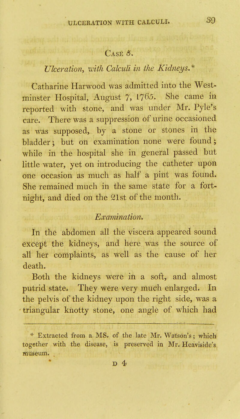 Case 5. Ulceratio7ii with Calculi in the Kidneys. * Catharine Harwood was admitted into the West- minster Hospital, August 7, L765. She came in reported with stone, and was under Mr. Pyle*s care. There was a suppression of urine occasioned as was supposed, by a stone or stones in the bladder; but on examination none were found; while in the hospital she in general passed but little water, yet on introducing the catheter upon one occasion as much as half a pint was found. She remained much in the same state for a fort- night, and died on the 21st of the month. Examination. In the abdomen all the viscera appeared sound except the kidneys, and here was the source of all her complaints, as well as the cause of her death. Both the kidneys were in a soft, and almost putrid state. They were very much enlarged. In the pelvis of the kidney upon the right side, was a 'triangular knotty stone, one angle of which had * Extracted from a. MS. of the late Mr. Watson's; which together with the disease, is preserved in Mr. Heaviside's museum. , ^ D 4