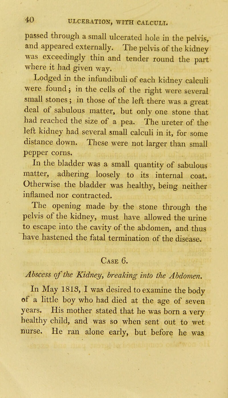 passed through a small ulcerated hole in the pelvis, and appeared externally. The pelvis of the kidney was exceedingly thin and tender round the part where it had given way. Lodged in the infundibuli of each kidney calculi were found j in the cells of the right were several small stones; in those of the left there was a great deal of sabulous matter, but only one stone that had reached th^ size of a pea. The ureter of the left kidney had several small calculi in it, for some distance down. These were not larger than small pepper corns. In the bladder was a small quantity of sabulous matter, adhering loosely to its internal coat. Otherwise the bladder was healthy, being neither inflamed nor contracted. The opening made by the stone through the pelvis of the kidney, must have allowed the urine to escape into the cavity of the abdomen, and thus liave hastened the fatal termination of the disease. Case 6. Abscess of the Kidney, breaking into the Abdomen. In May 1813, I was desired to examine the body of a little boy who had died at the age of seven years. His mother stated that he was born a very healthy child, and was so when sent out to wet nurse. He ran alone early, but before he was