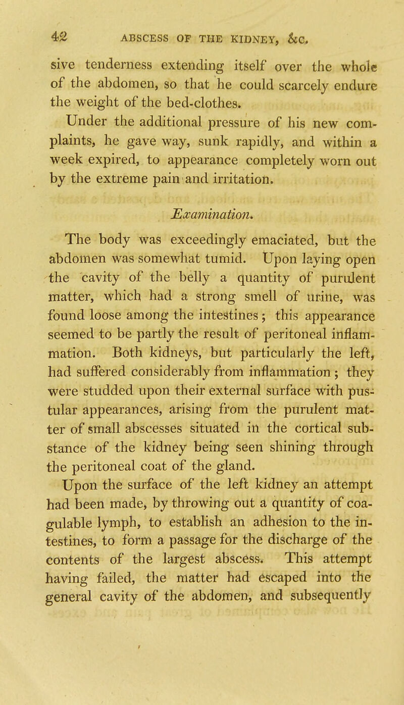 sive tenderness extending itself over the whole of the abdomen, so that he could scarcely endure the weight of the bed-clothes. Under the additional pressure of his new com- plaints, he gave way, sunk rapidly, and within a week expired, to appearance completely worn out by the extreme pain and irritation. Eccamination. The body was exceedingly emaciated, but the abdomen was somewhat tumid. Upon laying open the cavity of the belly a quantity of purulent matter, which had a strong smell of urine, was found loose among the intestines; this appearance seemed to be partly the result of peritoneal inflam- mation. Both kidneys, but particularly the left, had suffered considerably from inflammation ; they were studded upon their external surface with pus- tular appearances, arising from the purulent mat- ter of small abscesses situated in the cortical sub- stance of the kidney being seen shining through the peritoneal coat of the gland. Upon the surface of the left kidney an attempt had been made, by throwing out a quantity of coa- gulable lymph, to establish an adhesion to the in- testines, to form a passage for the discharge of the contents of the largest abscess. This attempt having failed, the matter had escaped into the general cavity of the abdomen, and subsequently >