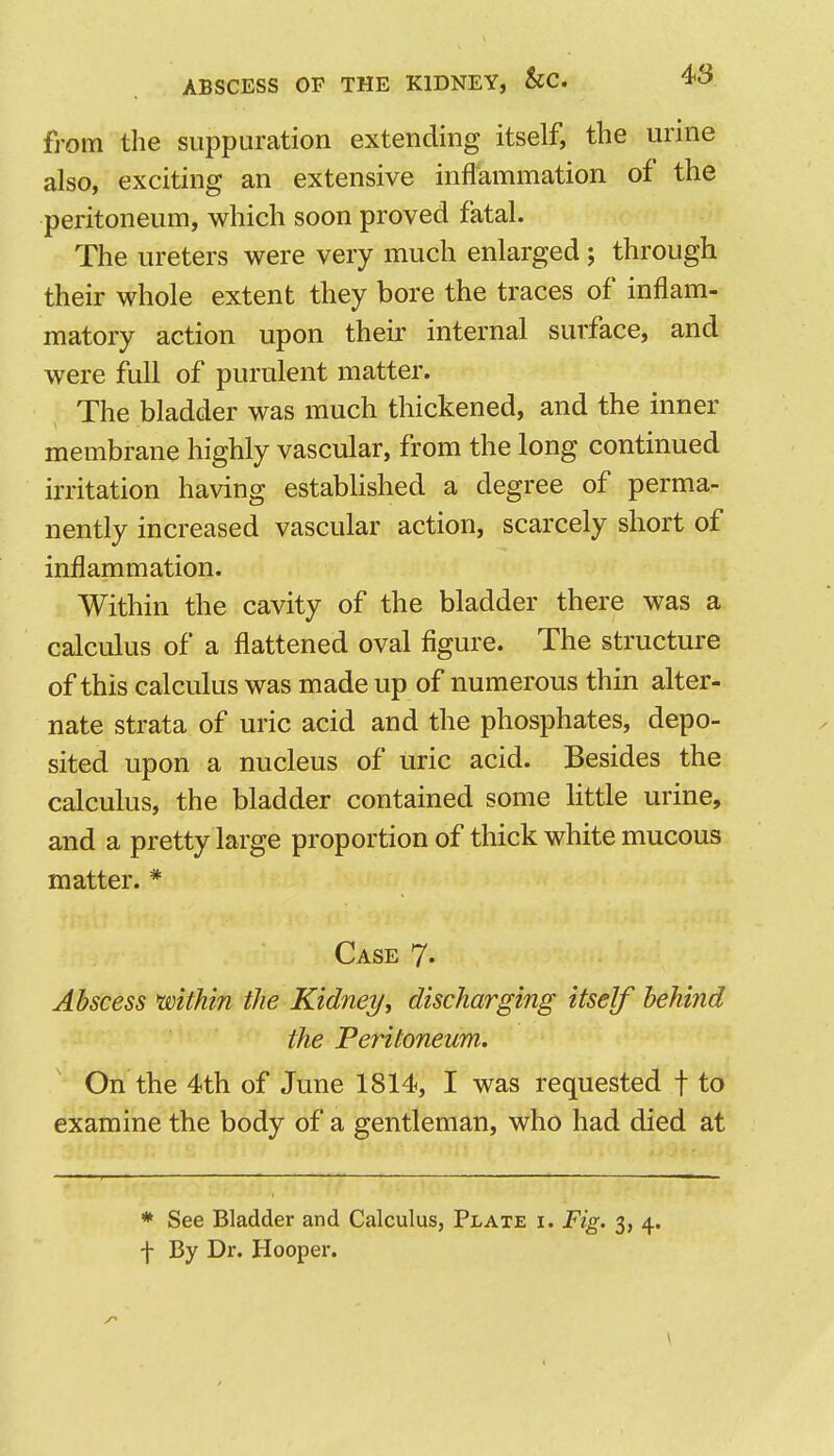 fi'om the siijDpuration extending itself, the urme also, exciting an extensive inflammation of the peritoneum, which soon proved fatal. The ureters were very much enlarged; through their whole extent they bore the traces of inflam- matory action upon their internal surface, and were full of purulent matter. The bladder was much thickened, and the inner membrane highly vascular, from the long continued irritation having established a degree of perma- nently increased vascular action, scarcely short of inflammation. Within the cavity of the bladder there was a calculus of a flattened oval figure. The structure of this calculus was made up of numerous thin alter- nate strata of uric acid and the phosphates, depo- sited upon a nucleus of uric acid. Besides the calculus, the bladder contained some little urine, and a pretty large proportion of thick white mucous matter. * Case 7- Abscess mthin the Kidney, discharging itself behind the Peritoneum. On the 4th of June 1814, I was requested f to examine the body of a gentleman, who had died at * See Bladder and Calculus, Plate i. Fig. 3, 4. f By Dr. Hooper.