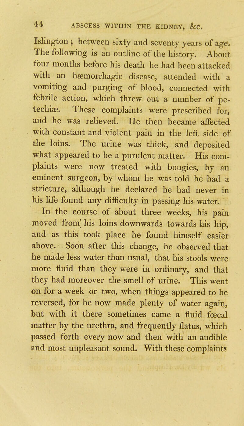 Islington ; between sixty and seventy years of age. The following is an outline of the history. About four months before his death he had been attacked with an hemorrhagic disease, attended with a vomiting and purging of blood, connected with febrile action, which threw- out a number of pe- techias. These complaints were prescribed for, and he was relieved. He then became affected with constant and violent pain in the left side of the loins. The urine was thick, and deposited what appeared to be a purulent matter. His com- plaints were now treated with bougies, by an eminent surgeon, by whom he was told he had a stricture, although he declared he had never in his life found any difficulty in passing his water. In the course of about three weeks, his pain moved from' his loins downwards towards his hip, and as this took place he found himself easier above. Soon after this change, he observed that he made less water than usual, that his stools were more fluid than they were in ordinary, and that they had moreover the smell of urine. This went on for a week or two, when things appeared to be reversed, for he now made plenty of water again, but with it there sometimes came a fluid foecal matter by the urethra, and frequently flatus, which passed forth every now and then with an audible and most unpleasant sound. With these complaints